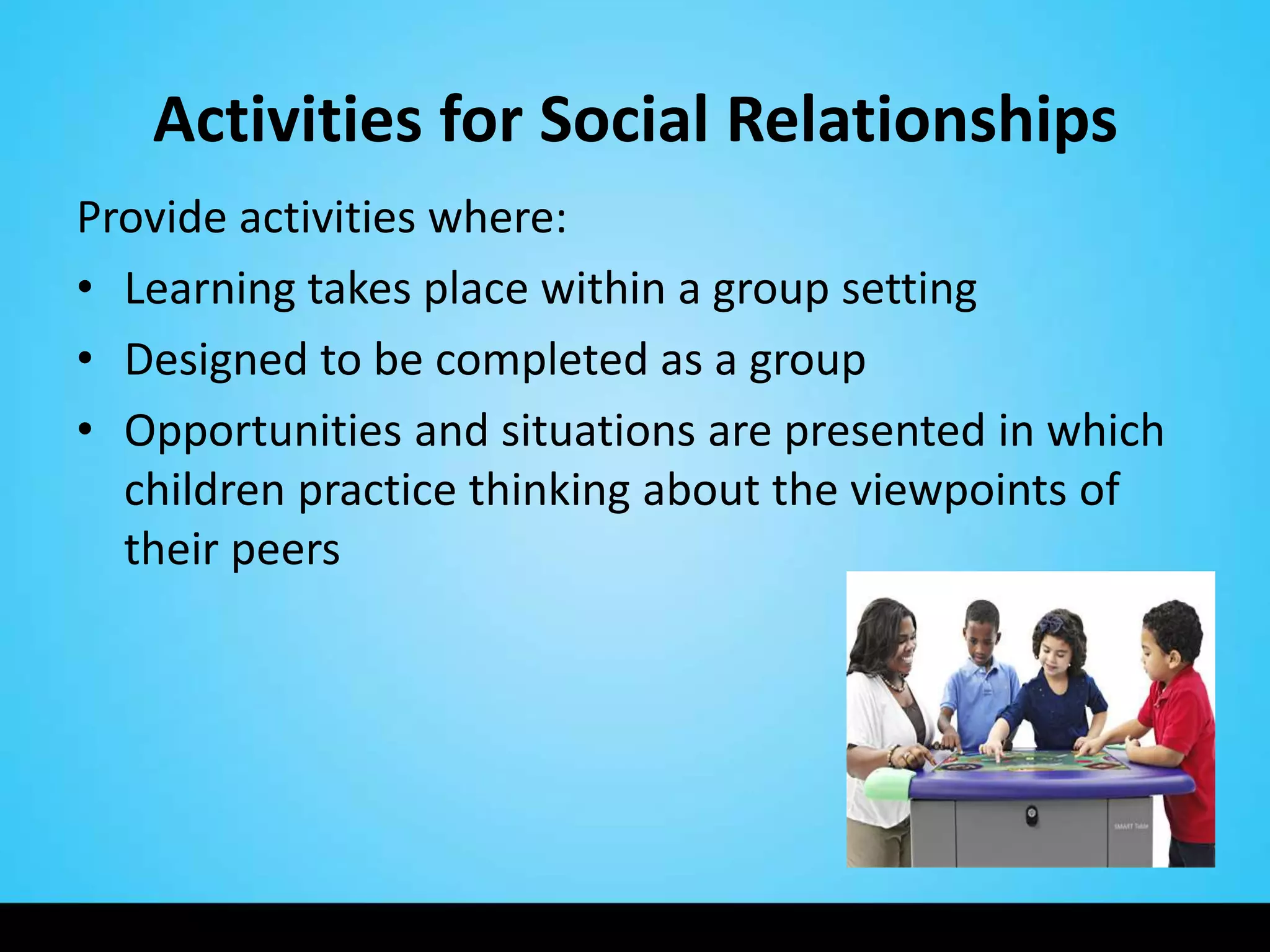 Activities for Social Relationships
Provide activities where:
• Learning takes place within a group setting
• Designed to be completed as a group
• Opportunities and situations are presented in which
  children practice thinking about the viewpoints of
  their peers
 