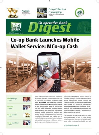 Co-operative BankCo-operative Bank
Co-op Bank Launches Mobile
Wallet Service: MCo-op Cash
>>ISSUE 1, August 2014
<<
In line with Co-operative Bank’s vision and mission
of providing real value to our customers, the Bank
on 13th August 2014 launched an advanced mobile
wallet, ‘MCo-opCash’, that enables both customers
and non-customers across all mobile phone networks
to open bank accounts, apply for loans straight
from their mobile phones and also make cash and
utility payments. Upon registration, the customer
telephone number becomes the customer bank
account number, and transactions can commence
immediately. MCo-opCash also enables users to
transfer funds across banks, micro finance institutions
and mobile phone networks, and thereby deliver a
greatly-improved service experience to users.
The mobile wallet will foster financial inclusion by
facilitating opening of accounts on the mobile phone
through self-registration, provide customers with
a one-stop solution for their mobile banking needs
that is available 24/7, enhance the bank’s efficiency
and ensure the bank remains competitive, and be a
significant boost to the bank’s performance on non-
funded income which delivered a remarkable 37.8%
growth in the first half of 2014.
This innovation will ride on the Bank’s 4.6 million
direct customers and the over 10 million Kenyans
in the Co-operative Movement that is the largest in
Africa. SACCO members whose SACCOs bank with
>>Continued on page 3
AwardsBest Innovation in
Retail Banking 2014
>>Page 6
Co-op Collection
& receipting
Making Public Transport Manageable
>>Page 8
FREE
COPY
CEOs Message
>>Page 2
Pictorial
>>Page 4
Co-op Awarded
>>Page 6
Co-op Foundation
>>Page 7
 
