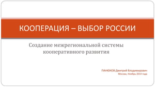 КООПЕРАЦИЯ – ВЫБОР РОССИИ 
Создание межрегиональной системы 
кооперативного развития 
ПАНЮКОВ Дмитрий Владимирович 
Москва, Ноябрь 2014 года 
 