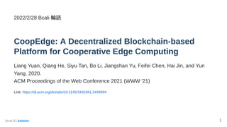 2022/2/28 Bcali 輪読


CoopEdge: A Decentralized Blockchain-based
Platform for Cooperative Edge Computing
Liang Yuan, Qiang He, Siyu Tan, Bo Li, Jiangshan Yu, Feifei Chen, Hai Jin, and Yun
Yang. 2020.

ACM Proceedings of the Web Conference 2021 (WWW '21)
Link: https://dl.acm.org/doi/abs/10.1145/3442381.3449994
Bcali B1 kekeho 1
 