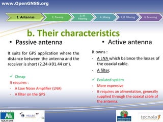 www.OpenGNSS.org

                                         3. RF
      1. Antennas         2. Preamp
                                       Filtering
                                                       4. Mixing    5. IF Filtering   6. Scanning




            b. Their characteristics
  • Passive antenna                                      • Active antenna
  It suits for GPS application where the           It owns :
  distance between the antenna and the             - A LNA which balance the losses of
  receiver is short (2.24→91.44 cm).                   the coaxial cable.
                                                   - A filter.
    Cheap
                                                    Evoluted system
   It requires :
                                                   - More expensive
   - A Low Noise Amplifier (LNA)
                                                   - It requires an alimentation, generally
   - A filter on the GPS
                                                     supplied through the coaxial cable of
                                                     the antenna.



                                                                       12
 