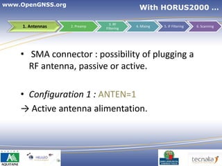 www.OpenGNSS.org
                                             With HORUS2000 …

                                 3. RF
     1. Antennas   2. Preamp
                               Filtering
                                           4. Mixing   5. IF Filtering   6. Scanning




    • SMA connector : possibility of plugging a
      RF antenna, passive or active.

    • Configuration 1 : ANTEN=1
    → Active antenna alimentation.




                                                          13
 