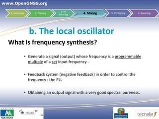 www.OpenGNSS.org
                                      3. RF
   1. Antennas         2. Preamp
                                    Filtering    4. Mixing       5. IF Filtering   6. Scanning




                   b. The local oscillator
  What is frenquency synthesis?
                 • Generate a signal (output) whose frequency is a programmable
                   multiple of a set input frequency .

                 • Feedback system (negative feedback) in order to control the
                   frequency : the PLL

                 • Obtaining an output signal with a very good spectral pureness.




                                                                           24
 