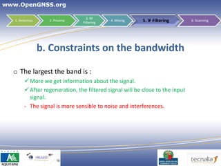 www.OpenGNSS.org

                                  3. RF
   1. Antennas     2. Preamp
                                Filtering
                                            4. Mixing     5. IF Filtering      6. Scanning




                 b. Constraints on the bandwidth

  o The largest the band is :
         More we get information about the signal.
         After regeneration, the filtered signal will be close to the input
          signal.
        - The signal is more sensible to noise and interferences.




                                                                        30
 
