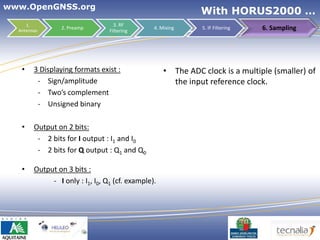 www.OpenGNSS.org
                                                              With HORUS2000 …
     1.                            3. RF
  Antennas
                 2. Preamp
                                 Filtering
                                                4. Mixing     5. IF Filtering        6. Sampling




   •    3 Displaying formats exist :                • The ADC clock is a multiple (smaller) of
         - Sign/amplitude                             the input reference clock.
         - Two’s complement
         - Unsigned binary

   •    Output on 2 bits:
         - 2 bits for I output : I1 and I0
         - 2 bits for Q output : Q1 and Q0

   •    Output on 3 bits :
             - I only : I1, I0, Q1 (cf. example).




                                                                                37
 