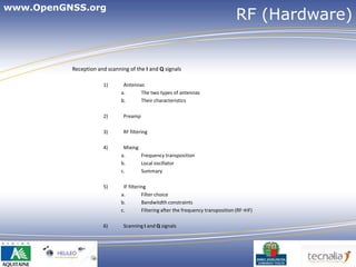 www.OpenGNSS.org
                                                                                    RF (Hardware)


          Reception and scanning of the I and Q signals

                      1)       Antennas
                              a.      The two types of antennas
                              b.      Their characteristics

                      2)       Preamp

                      3)       RF filtering

                      4)       Mixing
                              a.      Frequency transposition
                              b.      Local oscillator
                              c.      Summary

                      5)       IF filtering
                              a.         Filter choice
                              b.         Bandwitdth constraints
                              c.         Filtering after the frequency transposition (RF→IF)

                      6)       Scanning I and Q signals




                                                                                               4
 