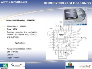 www.OpenGNSS.org
                                         HORUS2000 card OpenGNSS




     Universal GPS Receiver : MAX2769

 •   Manufacturer : MAXIM
 •   Price : 3.79€
 •   Receiver covering the navigation
     systems by satellite GPS, GALILEO
     and GLONASS.

              Applications :

 -   Navigation embedded systems
 -   GPS software
 -   Laptops
 -   Digital cameras



                                                      7
 