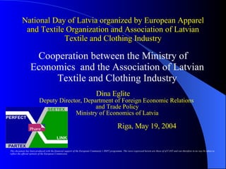 National Day of Latvia organized by European Apparel and Textile Organization and Association of Latvian Textile and Clothing Industry ,[object Object],[object Object],This document has been produced with the financial support of the European Community’s BSP2 programme. The views expressed herein are those of of CAST and can therefore in no way be taken to reflect the official opinion of the European Commission 