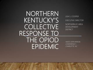 NORTHERN
KENTUCKY’S
COLLECTIVE
RESPONSE TO
THE OPIOD
EPIDEMIC
LISA S. COOPER
EXECUTIVE DIRECTOR
NORTHERN KY AREA
DEVELOPMENT
DISTRICT
NADO 2018 ANNUAL
CONFERENCE –
CHARLOTTE, NC
 
