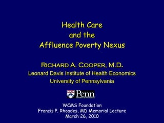 Health Care
            and the
    Affluence Poverty Nexus

     Richard A. Cooper, M.D.
Leonard Davis Institute of Health Economics
        University of Pennsylvania



               WCMS Foundation
   Francis P. Rhoades, MD Memorial Lecture
                March 26, 2010
 
