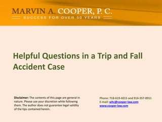 Disclaimer: The contents of this page are general in
nature. Please use your discretion while following
them. The author does not guarantee legal validity
of the tips contained herein.
Helpful Questions in a Trip and Fall
Accident Case
Phone: ​718-619-4215 and 914-357-8911
E-mail: whc@cooper-law.com
www.cooper-law.com
 