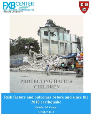 PROTECTING HAITI’S
            CHILDREN

Risk factors and outcomes before and since the
               2010 earthquake
                Nicholas M. Cooper
                  October 2012
                     © 2012 FXB Center for Health and Human Rights, Harvard University
 
