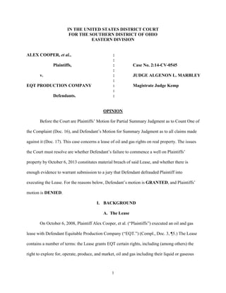 1
IN THE UNITED STATES DISTRICT COURT
FOR THE SOUTHERN DISTRICT OF OHIO
EASTERN DIVISION
ALEX COOPER, et al., :
:
Plaintiffs, : Case No. 2:14-CV-0545
:
v. : JUDGE ALGENON L. MARBLEY
:
EQT PRODUCTION COMPANY : Magistrate Judge Kemp
:
Defendants. :
OPINION
Before the Court are Plaintiffs’ Motion for Partial Summary Judgment as to Count One of
the Complaint (Doc. 16), and Defendant’s Motion for Summary Judgment as to all claims made
against it (Doc. 17). This case concerns a lease of oil and gas rights on real property. The issues
the Court must resolve are whether Defendant’s failure to commence a well on Plaintiffs’
property by October 6, 2013 constitutes material breach of said Lease, and whether there is
enough evidence to warrant submission to a jury that Defendant defrauded Plaintiff into
executing the Lease. For the reasons below, Defendant’s motion is GRANTED, and Plaintiffs’
motion is DENIED.
I. BACKGROUND
A. The Lease
On October 6, 2008, Plaintiff Alex Cooper, et al. (“Plaintiffs”) executed an oil and gas
lease with Defendant Equitable Production Company (“EQT.”) (Compl., Doc. 3, ¶5.) The Lease
contains a number of terms: the Lease grants EQT certain rights, including (among others) the
right to explore for, operate, produce, and market, oil and gas including their liquid or gaseous
 