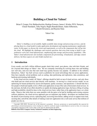 Building a Cloud for Yahoo!
        Brian F. Cooper, Eric Baldeschwieler, Rodrigo Fonseca, James J. Kistler, P.P.S. Narayan,
                Chuck Neerdaels, Toby Negrin, Raghu Ramakrishnan, Adam Silberstein,
                                 Utkarsh Srivastava, and Raymie Stata

                                                            Yahoo! Inc.


                                                               Abstract

        Yahoo! is building a set of scalable, highly-available data storage and processing services, and de-
    ploying them in a cloud model to make application development and ongoing maintenance signiﬁcantly
    easier. In this paper we discuss the vision and requirements, as well as the components that will go into
    the cloud. We highlight the challenges and research questions that arise from trying to build a com-
    prehensive web-scale cloud infrastructure, emphasizing data storage and processing capabilities. (The
    Yahoo! cloud infrastructure also includes components for provisioning, virtualization, and edge content
    delivery, but these aspects are only brieﬂy touched on.)


1 Introduction
Every month, over half a billion different people check their email, post photos, chat with their friends, and
do a myriad other things on Yahoo! sites. We are constantly innovating by evolving these sites and building
new web sites, and even sites that start small may quickly become very popular. In addition to the websites
themselves, Yahoo! has built services (such as platforms for social networking) that cut across applications.
Sites have typically solved problems such as scaling, data partitioning and replication, data consistency, and
hardware provisioning individually.
    In the cloud services model, all Yahoo! offerings should be built on top of cloud services, and only those
who build and run cloud services deal directly with machines. In moving to a cloud services model, we are
optimizing for human productivity (across development, quality assurance, and operations): it should take but a
few people to build and rapidly evolve a Web-scale application on top of the suite of horizontal cloud services. In
the end-state, the bulk of our effort should be on rapidly developing application logic; the heavy-lifting of scaling
and high-availability should be done in the cloud services layer, rather than at the application layer, as is done
today. Observe that while there are some parallels with the gains to be had by building and re-using common
software platforms, the cloud services approach goes an important step further: developers are insulated from
the details of provisioning servers, replicating data, recovering from failure, adding servers to support more load,
securing data, and all the other details of making a neat new application into a web-scale service that millions of
people can rely on.
    Copyright 2009 IEEE. Personal use of this material is permitted. However, permission to reprint/republish this material for
advertising or promotional purposes or for creating new collective works for resale or redistribution to servers or lists, or to reuse any
copyrighted component of this work in other works must be obtained from the IEEE.
Bulletin of the IEEE Computer Society Technical Committee on Data Engineering




                                                                    1
 