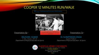 COOPER 12 MINUTES RUN/WALK
Vo2 Max, Cardiovascular Endurance, Performance
Presentation By:-
RAUSHAN KUMAR
V Sem. Session:- 2017-20
Department of Physical Education & Sports
Presentation To:-
Dr. N.AMITRASEN SINGH
Assistant Professor
Department of Physical Education & Sports
NATIONAL SPORT UNIVERSITY
(Ministry of Youth Affairs and Sports, Govt. of INDIA)
CENTRAL UNIVERSITY
Khuman Lampak Sports Complex
IMPHAL MANIPUR
INDIA
Dr. Cooper (right) and a fellow researcher
conduct aerobic tests on a U.S. Air Force
serviceman
 