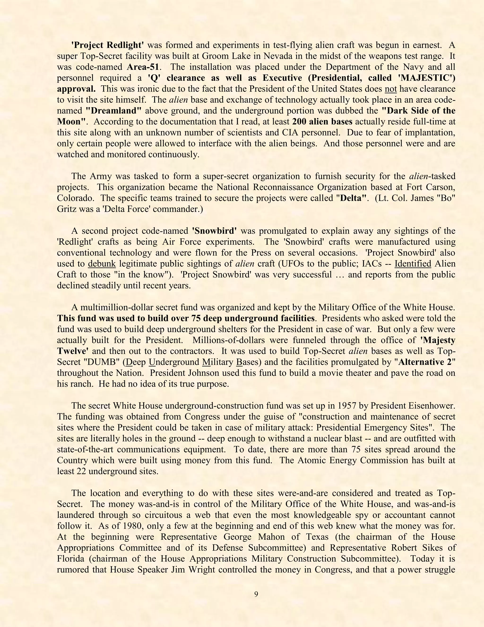 'Project Redlight' was formed and experiments in test-flying alien craft was begun in earnest. A
super Top-Secret facility was built at Groom Lake in Nevada in the midst of the weapons test range. It
was code-named Area-51. The installation was placed under the Department of the Navy and all
personnel required a 'Q' clearance as well as Executive (Presidential, called 'MAJESTIC')
approval. This was ironic due to the fact that the President of the United States does not have clearance
to visit the site himself. The alien base and exchange of technology actually took place in an area code-
named "Dreamland" above ground, and the underground portion was dubbed the "Dark Side of the
Moon". According to the documentation that I read, at least 200 alien bases actually reside full-time at
this site along with an unknown number of scientists and CIA personnel. Due to fear of implantation,
only certain people were allowed to interface with the alien beings. And those personnel were and are
watched and monitored continuously.

    The Army was tasked to form a super-secret organization to furnish security for the alien-tasked
projects. This organization became the National Reconnaissance Organization based at Fort Carson,
Colorado. The specific teams trained to secure the projects were called "Delta". (Lt. Col. James "Bo"
Gritz was a 'Delta Force' commander.)

   A second project code-named 'Snowbird' was promulgated to explain away any sightings of the
'Redlight' crafts as being Air Force experiments. The 'Snowbird' crafts were manufactured using
conventional technology and were flown for the Press on several occasions. 'Project Snowbird' also
used to debunk legitimate public sightings of alien craft (UFOs to the public; IACs -- Identified Alien
Craft to those "in the know"). 'Project Snowbird' was very successful … and reports from the public
declined steadily until recent years.

    A multimillion-dollar secret fund was organized and kept by the Military Office of the White House.
This fund was used to build over 75 deep underground facilities. Presidents who asked were told the
fund was used to build deep underground shelters for the President in case of war. But only a few were
actually built for the President. Millions-of-dollars were funneled through the office of 'Majesty
Twelve' and then out to the contractors. It was used to build Top-Secret alien bases as well as Top-
Secret "DUMB" (Deep Underground Military Bases) and the facilities promulgated by "Alternative 2"
throughout the Nation. President Johnson used this fund to build a movie theater and pave the road on
his ranch. He had no idea of its true purpose.

    The secret White House underground-construction fund was set up in 1957 by President Eisenhower.
The funding was obtained from Congress under the guise of "construction and maintenance of secret
sites where the President could be taken in case of military attack: Presidential Emergency Sites". The
sites are literally holes in the ground -- deep enough to withstand a nuclear blast -- and are outfitted with
state-of-the-art communications equipment. To date, there are more than 75 sites spread around the
Country which were built using money from this fund. The Atomic Energy Commission has built at
least 22 underground sites.

    The location and everything to do with these sites were-and-are considered and treated as Top-
Secret. The money was-and-is in control of the Military Office of the White House, and was-and-is
laundered through so circuitous a web that even the most knowledgeable spy or accountant cannot
follow it. As of 1980, only a few at the beginning and end of this web knew what the money was for.
At the beginning were Representative George Mahon of Texas (the chairman of the House
Appropriations Committee and of its Defense Subcommittee) and Representative Robert Sikes of
Florida (chairman of the House Appropriations Military Construction Subcommittee). Today it is
rumored that House Speaker Jim Wright controlled the money in Congress, and that a power struggle

                                                     9
 