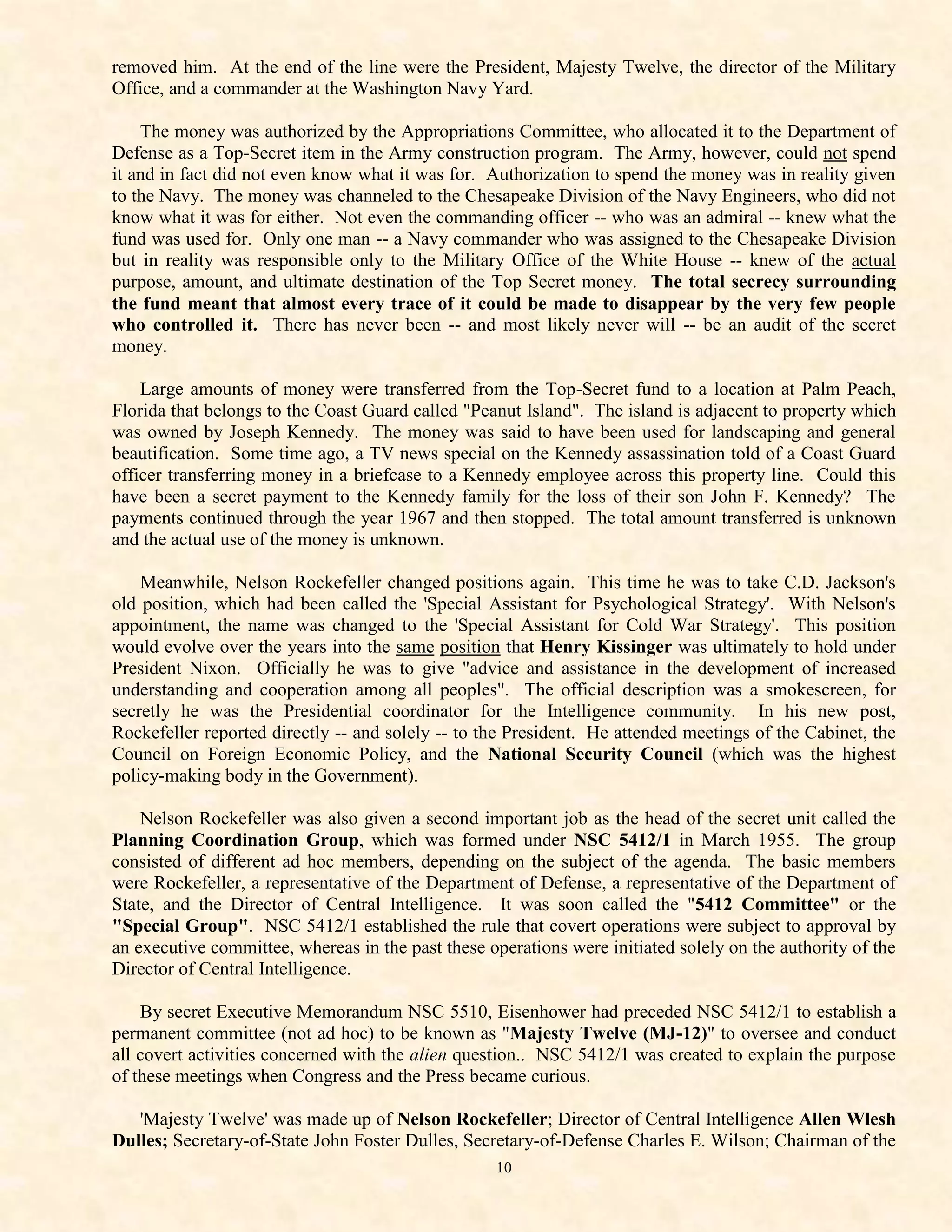 removed him. At the end of the line were the President, Majesty Twelve, the director of the Military
Office, and a commander at the Washington Navy Yard.

    The money was authorized by the Appropriations Committee, who allocated it to the Department of
Defense as a Top-Secret item in the Army construction program. The Army, however, could not spend
it and in fact did not even know what it was for. Authorization to spend the money was in reality given
to the Navy. The money was channeled to the Chesapeake Division of the Navy Engineers, who did not
know what it was for either. Not even the commanding officer -- who was an admiral -- knew what the
fund was used for. Only one man -- a Navy commander who was assigned to the Chesapeake Division
but in reality was responsible only to the Military Office of the White House -- knew of the actual
purpose, amount, and ultimate destination of the Top Secret money. The total secrecy surrounding
the fund meant that almost every trace of it could be made to disappear by the very few people
who controlled it. There has never been -- and most likely never will -- be an audit of the secret
money.

    Large amounts of money were transferred from the Top-Secret fund to a location at Palm Peach,
Florida that belongs to the Coast Guard called "Peanut Island". The island is adjacent to property which
was owned by Joseph Kennedy. The money was said to have been used for landscaping and general
beautification. Some time ago, a TV news special on the Kennedy assassination told of a Coast Guard
officer transferring money in a briefcase to a Kennedy employee across this property line. Could this
have been a secret payment to the Kennedy family for the loss of their son John F. Kennedy? The
payments continued through the year 1967 and then stopped. The total amount transferred is unknown
and the actual use of the money is unknown.

    Meanwhile, Nelson Rockefeller changed positions again. This time he was to take C.D. Jackson's
old position, which had been called the 'Special Assistant for Psychological Strategy'. With Nelson's
appointment, the name was changed to the 'Special Assistant for Cold War Strategy'. This position
would evolve over the years into the same position that Henry Kissinger was ultimately to hold under
President Nixon. Officially he was to give "advice and assistance in the development of increased
understanding and cooperation among all peoples". The official description was a smokescreen, for
secretly he was the Presidential coordinator for the Intelligence community. In his new post,
Rockefeller reported directly -- and solely -- to the President. He attended meetings of the Cabinet, the
Council on Foreign Economic Policy, and the National Security Council (which was the highest
policy-making body in the Government).

    Nelson Rockefeller was also given a second important job as the head of the secret unit called the
Planning Coordination Group, which was formed under NSC 5412/1 in March 1955. The group
consisted of different ad hoc members, depending on the subject of the agenda. The basic members
were Rockefeller, a representative of the Department of Defense, a representative of the Department of
State, and the Director of Central Intelligence. It was soon called the "5412 Committee" or the
"Special Group". NSC 5412/1 established the rule that covert operations were subject to approval by
an executive committee, whereas in the past these operations were initiated solely on the authority of the
Director of Central Intelligence.

    By secret Executive Memorandum NSC 5510, Eisenhower had preceded NSC 5412/1 to establish a
permanent committee (not ad hoc) to be known as "Majesty Twelve (MJ-12)" to oversee and conduct
all covert activities concerned with the alien question.. NSC 5412/1 was created to explain the purpose
of these meetings when Congress and the Press became curious.

   'Majesty Twelve' was made up of Nelson Rockefeller; Director of Central Intelligence Allen Wlesh
Dulles; Secretary-of-State John Foster Dulles, Secretary-of-Defense Charles E. Wilson; Chairman of the
                                                   10
 