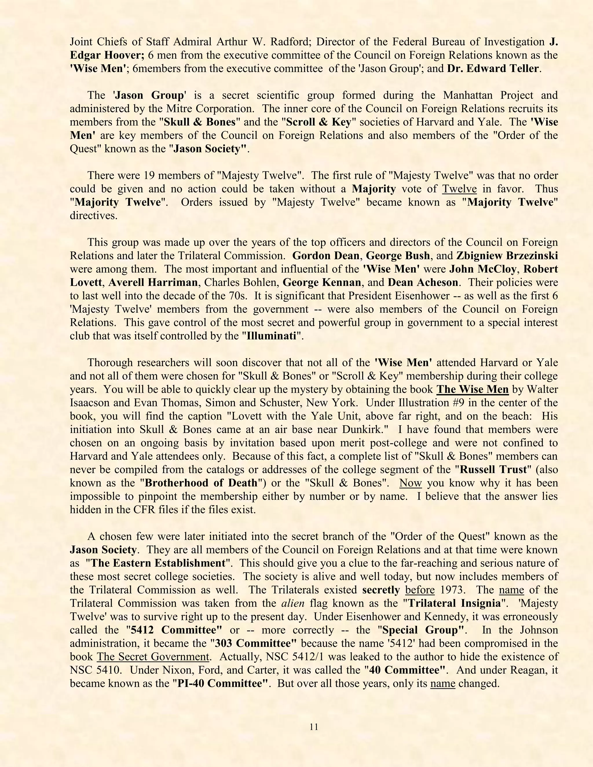 Joint Chiefs of Staff Admiral Arthur W. Radford; Director of the Federal Bureau of Investigation J.
Edgar Hoover; 6 men from the executive committee of the Council on Foreign Relations known as the
'Wise Men'; 6members from the executive committee of the 'Jason Group'; and Dr. Edward Teller.

   The 'Jason Group' is a secret scientific group formed during the Manhattan Project and
administered by the Mitre Corporation. The inner core of the Council on Foreign Relations recruits its
members from the "Skull & Bones" and the "Scroll & Key" societies of Harvard and Yale. The 'Wise
Men' are key members of the Council on Foreign Relations and also members of the "Order of the
Quest" known as the "Jason Society".

    There were 19 members of "Majesty Twelve". The first rule of "Majesty Twelve" was that no order
could be given and no action could be taken without a Majority vote of Twelve in favor. Thus
"Majority Twelve". Orders issued by "Majesty Twelve" became known as "Majority Twelve"
directives.

    This group was made up over the years of the top officers and directors of the Council on Foreign
Relations and later the Trilateral Commission. Gordon Dean, George Bush, and Zbigniew Brzezinski
were among them. The most important and influential of the 'Wise Men' were John McCloy, Robert
Lovett, Averell Harriman, Charles Bohlen, George Kennan, and Dean Acheson. Their policies were
to last well into the decade of the 70s. It is significant that President Eisenhower -- as well as the first 6
'Majesty Twelve' members from the government -- were also members of the Council on Foreign
Relations. This gave control of the most secret and powerful group in government to a special interest
club that was itself controlled by the "Illuminati".

     Thorough researchers will soon discover that not all of the 'Wise Men' attended Harvard or Yale
and not all of them were chosen for "Skull & Bones" or "Scroll & Key" membership during their college
years. You will be able to quickly clear up the mystery by obtaining the book The Wise Men by Walter
Isaacson and Evan Thomas, Simon and Schuster, New York. Under Illustration #9 in the center of the
book, you will find the caption "Lovett with the Yale Unit, above far right, and on the beach: His
initiation into Skull & Bones came at an air base near Dunkirk." I have found that members were
chosen on an ongoing basis by invitation based upon merit post-college and were not confined to
Harvard and Yale attendees only. Because of this fact, a complete list of "Skull & Bones" members can
never be compiled from the catalogs or addresses of the college segment of the "Russell Trust" (also
known as the "Brotherhood of Death") or the "Skull & Bones". Now you know why it has been
impossible to pinpoint the membership either by number or by name. I believe that the answer lies
hidden in the CFR files if the files exist.

    A chosen few were later initiated into the secret branch of the "Order of the Quest" known as the
Jason Society. They are all members of the Council on Foreign Relations and at that time were known
as "The Eastern Establishment". This should give you a clue to the far-reaching and serious nature of
these most secret college societies. The society is alive and well today, but now includes members of
the Trilateral Commission as well. The Trilaterals existed secretly before 1973. The name of the
Trilateral Commission was taken from the alien flag known as the "Trilateral Insignia". 'Majesty
Twelve' was to survive right up to the present day. Under Eisenhower and Kennedy, it was erroneously
called the "5412 Committee" or -- more correctly -- the "Special Group". In the Johnson
administration, it became the "303 Committee" because the name '5412' had been compromised in the
book The Secret Government. Actually, NSC 5412/1 was leaked to the author to hide the existence of
NSC 5410. Under Nixon, Ford, and Carter, it was called the "40 Committee". And under Reagan, it
became known as the "PI-40 Committee". But over all those years, only its name changed.


                                                     11
 