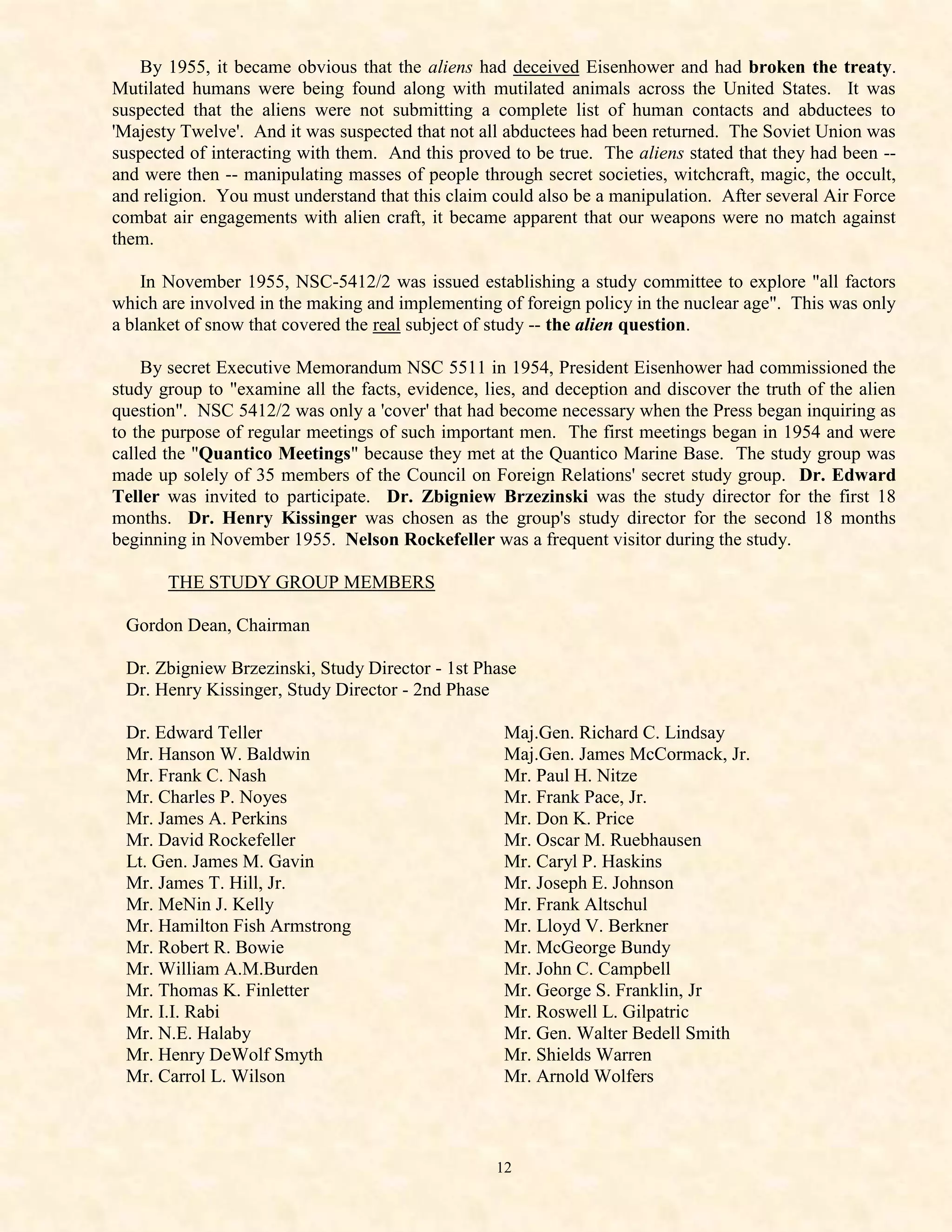 By 1955, it became obvious that the aliens had deceived Eisenhower and had broken the treaty.
Mutilated humans were being found along with mutilated animals across the United States. It was
suspected that the aliens were not submitting a complete list of human contacts and abductees to
'Majesty Twelve'. And it was suspected that not all abductees had been returned. The Soviet Union was
suspected of interacting with them. And this proved to be true. The aliens stated that they had been --
and were then -- manipulating masses of people through secret societies, witchcraft, magic, the occult,
and religion. You must understand that this claim could also be a manipulation. After several Air Force
combat air engagements with alien craft, it became apparent that our weapons were no match against
them.

    In November 1955, NSC-5412/2 was issued establishing a study committee to explore "all factors
which are involved in the making and implementing of foreign policy in the nuclear age". This was only
a blanket of snow that covered the real subject of study -- the alien question.

    By secret Executive Memorandum NSC 5511 in 1954, President Eisenhower had commissioned the
study group to "examine all the facts, evidence, lies, and deception and discover the truth of the alien
question". NSC 5412/2 was only a 'cover' that had become necessary when the Press began inquiring as
to the purpose of regular meetings of such important men. The first meetings began in 1954 and were
called the "Quantico Meetings" because they met at the Quantico Marine Base. The study group was
made up solely of 35 members of the Council on Foreign Relations' secret study group. Dr. Edward
Teller was invited to participate. Dr. Zbigniew Brzezinski was the study director for the first 18
months. Dr. Henry Kissinger was chosen as the group's study director for the second 18 months
beginning in November 1955. Nelson Rockefeller was a frequent visitor during the study.

       THE STUDY GROUP MEMBERS

 Gordon Dean, Chairman

 Dr. Zbigniew Brzezinski, Study Director - 1st Phase
 Dr. Henry Kissinger, Study Director - 2nd Phase

 Dr. Edward Teller                                 Maj.Gen. Richard C. Lindsay
 Mr. Hanson W. Baldwin                             Maj.Gen. James McCormack, Jr.
 Mr. Frank C. Nash                                 Mr. Paul H. Nitze
 Mr. Charles P. Noyes                              Mr. Frank Pace, Jr.
 Mr. James A. Perkins                              Mr. Don K. Price
 Mr. David Rockefeller                             Mr. Oscar M. Ruebhausen
 Lt. Gen. James M. Gavin                           Mr. Caryl P. Haskins
 Mr. James T. Hill, Jr.                            Mr. Joseph E. Johnson
 Mr. MeNin J. Kelly                                Mr. Frank Altschul
 Mr. Hamilton Fish Armstrong                       Mr. Lloyd V. Berkner
 Mr. Robert R. Bowie                               Mr. McGeorge Bundy
 Mr. William A.M.Burden                            Mr. John C. Campbell
 Mr. Thomas K. Finletter                           Mr. George S. Franklin, Jr
 Mr. I.I. Rabi                                     Mr. Roswell L. Gilpatric
 Mr. N.E. Halaby                                   Mr. Gen. Walter Bedell Smith
 Mr. Henry DeWolf Smyth                            Mr. Shields Warren
 Mr. Carrol L. Wilson                              Mr. Arnold Wolfers



                                                  12
 