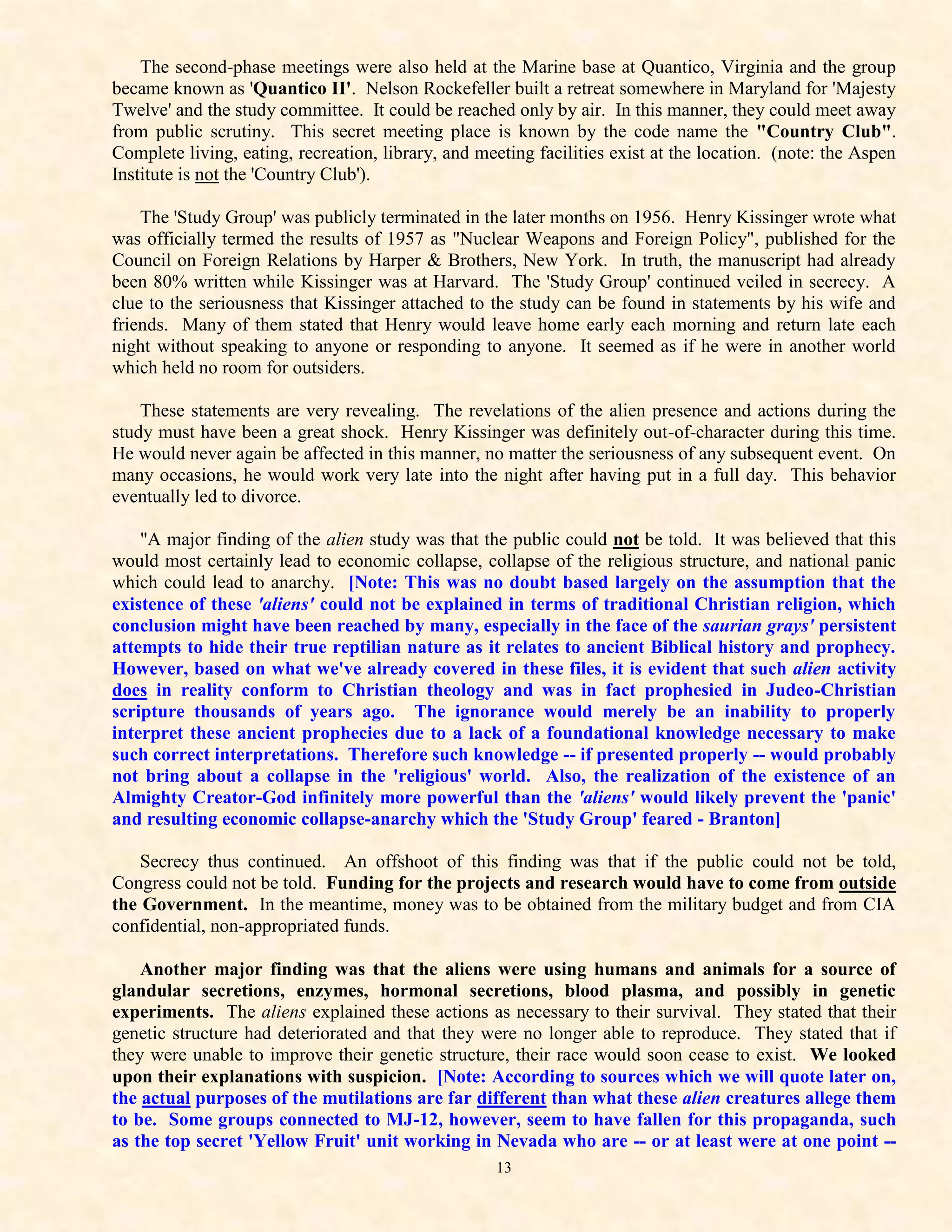 The second-phase meetings were also held at the Marine base at Quantico, Virginia and the group
became known as 'Quantico II'. Nelson Rockefeller built a retreat somewhere in Maryland for 'Majesty
Twelve' and the study committee. It could be reached only by air. In this manner, they could meet away
from public scrutiny. This secret meeting place is known by the code name the "Country Club".
Complete living, eating, recreation, library, and meeting facilities exist at the location. (note: the Aspen
Institute is not the 'Country Club').

    The 'Study Group' was publicly terminated in the later months on 1956. Henry Kissinger wrote what
was officially termed the results of 1957 as "Nuclear Weapons and Foreign Policy", published for the
Council on Foreign Relations by Harper & Brothers, New York. In truth, the manuscript had already
been 80% written while Kissinger was at Harvard. The 'Study Group' continued veiled in secrecy. A
clue to the seriousness that Kissinger attached to the study can be found in statements by his wife and
friends. Many of them stated that Henry would leave home early each morning and return late each
night without speaking to anyone or responding to anyone. It seemed as if he were in another world
which held no room for outsiders.

    These statements are very revealing. The revelations of the alien presence and actions during the
study must have been a great shock. Henry Kissinger was definitely out-of-character during this time.
He would never again be affected in this manner, no matter the seriousness of any subsequent event. On
many occasions, he would work very late into the night after having put in a full day. This behavior
eventually led to divorce.

    "A major finding of the alien study was that the public could not be told. It was believed that this
would most certainly lead to economic collapse, collapse of the religious structure, and national panic
which could lead to anarchy. [Note: This was no doubt based largely on the assumption that the
existence of these 'aliens' could not be explained in terms of traditional Christian religion, which
conclusion might have been reached by many, especially in the face of the saurian grays' persistent
attempts to hide their true reptilian nature as it relates to ancient Biblical history and prophecy.
However, based on what we've already covered in these files, it is evident that such alien activity
does in reality conform to Christian theology and was in fact prophesied in Judeo-Christian
scripture thousands of years ago. The ignorance would merely be an inability to properly
interpret these ancient prophecies due to a lack of a foundational knowledge necessary to make
such correct interpretations. Therefore such knowledge -- if presented properly -- would probably
not bring about a collapse in the 'religious' world. Also, the realization of the existence of an
Almighty Creator-God infinitely more powerful than the 'aliens' would likely prevent the 'panic'
and resulting economic collapse-anarchy which the 'Study Group' feared - Branton]

    Secrecy thus continued. An offshoot of this finding was that if the public could not be told,
Congress could not be told. Funding for the projects and research would have to come from outside
the Government. In the meantime, money was to be obtained from the military budget and from CIA
confidential, non-appropriated funds.

    Another major finding was that the aliens were using humans and animals for a source of
glandular secretions, enzymes, hormonal secretions, blood plasma, and possibly in genetic
experiments. The aliens explained these actions as necessary to their survival. They stated that their
genetic structure had deteriorated and that they were no longer able to reproduce. They stated that if
they were unable to improve their genetic structure, their race would soon cease to exist. We looked
upon their explanations with suspicion. [Note: According to sources which we will quote later on,
the actual purposes of the mutilations are far different than what these alien creatures allege them
to be. Some groups connected to MJ-12, however, seem to have fallen for this propaganda, such
as the top secret 'Yellow Fruit' unit working in Nevada who are -- or at least were at one point --
                                                    13
 