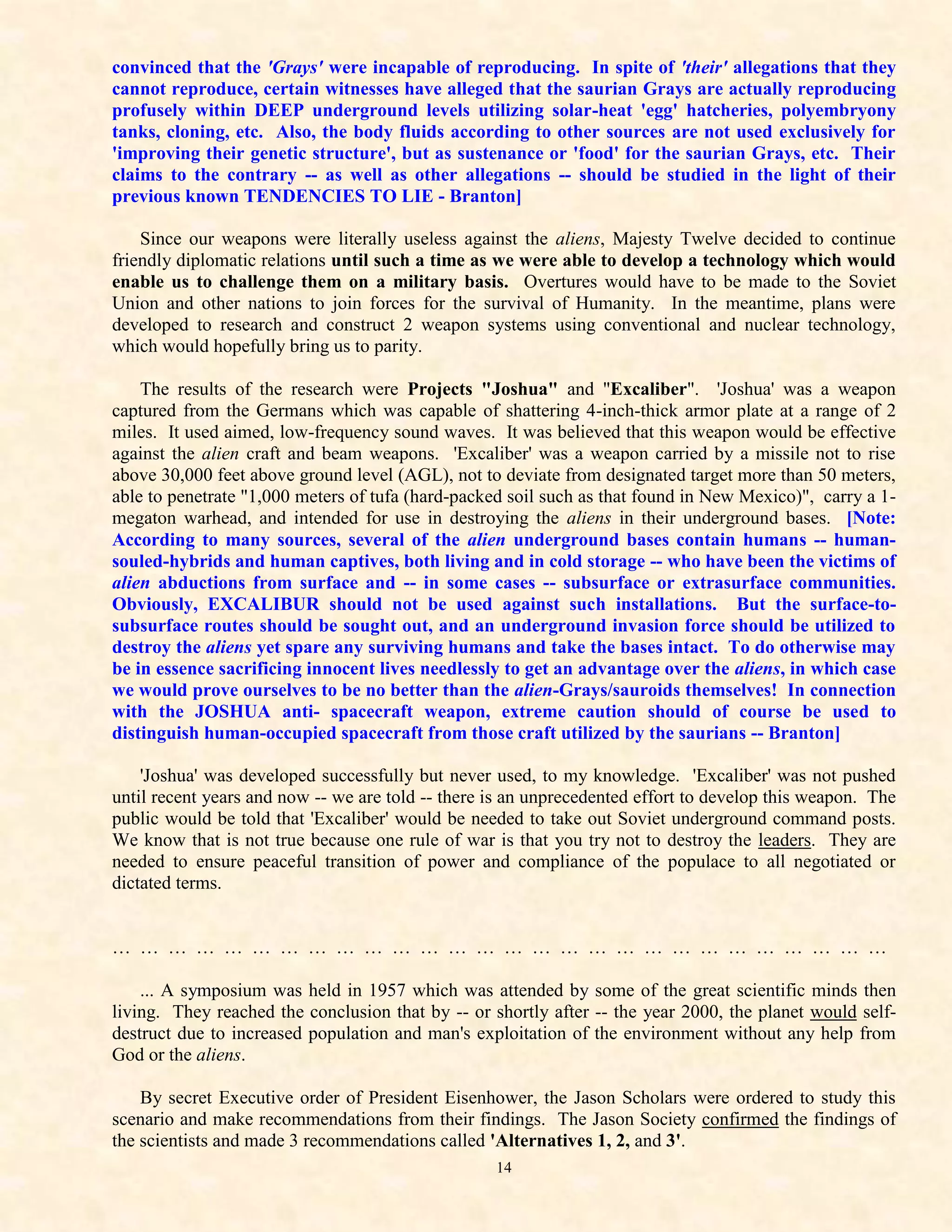 convinced that the 'Grays' were incapable of reproducing. In spite of 'their' allegations that they
cannot reproduce, certain witnesses have alleged that the saurian Grays are actually reproducing
profusely within DEEP underground levels utilizing solar-heat 'egg' hatcheries, polyembryony
tanks, cloning, etc. Also, the body fluids according to other sources are not used exclusively for
'improving their genetic structure', but as sustenance or 'food' for the saurian Grays, etc. Their
claims to the contrary -- as well as other allegations -- should be studied in the light of their
previous known TENDENCIES TO LIE - Branton]

    Since our weapons were literally useless against the aliens, Majesty Twelve decided to continue
friendly diplomatic relations until such a time as we were able to develop a technology which would
enable us to challenge them on a military basis. Overtures would have to be made to the Soviet
Union and other nations to join forces for the survival of Humanity. In the meantime, plans were
developed to research and construct 2 weapon systems using conventional and nuclear technology,
which would hopefully bring us to parity.

    The results of the research were Projects "Joshua" and "Excaliber". 'Joshua' was a weapon
captured from the Germans which was capable of shattering 4-inch-thick armor plate at a range of 2
miles. It used aimed, low-frequency sound waves. It was believed that this weapon would be effective
against the alien craft and beam weapons. 'Excaliber' was a weapon carried by a missile not to rise
above 30,000 feet above ground level (AGL), not to deviate from designated target more than 50 meters,
able to penetrate "1,000 meters of tufa (hard-packed soil such as that found in New Mexico)", carry a 1-
megaton warhead, and intended for use in destroying the aliens in their underground bases. [Note:
According to many sources, several of the alien underground bases contain humans -- human-
souled-hybrids and human captives, both living and in cold storage -- who have been the victims of
alien abductions from surface and -- in some cases -- subsurface or extrasurface communities.
Obviously, EXCALIBUR should not be used against such installations. But the surface-to-
subsurface routes should be sought out, and an underground invasion force should be utilized to
destroy the aliens yet spare any surviving humans and take the bases intact. To do otherwise may
be in essence sacrificing innocent lives needlessly to get an advantage over the aliens, in which case
we would prove ourselves to be no better than the alien-Grays/sauroids themselves! In connection
with the JOSHUA anti- spacecraft weapon, extreme caution should of course be used to
distinguish human-occupied spacecraft from those craft utilized by the saurians -- Branton]

    'Joshua' was developed successfully but never used, to my knowledge. 'Excaliber' was not pushed
until recent years and now -- we are told -- there is an unprecedented effort to develop this weapon. The
public would be told that 'Excaliber' would be needed to take out Soviet underground command posts.
We know that is not true because one rule of war is that you try not to destroy the leaders. They are
needed to ensure peaceful transition of power and compliance of the populace to all negotiated or
dictated terms.


… … … … … … … … … … … … … … … … … … … … … … … … … … … …

    ... A symposium was held in 1957 which was attended by some of the great scientific minds then
living. They reached the conclusion that by -- or shortly after -- the year 2000, the planet would self-
destruct due to increased population and man's exploitation of the environment without any help from
God or the aliens.

    By secret Executive order of President Eisenhower, the Jason Scholars were ordered to study this
scenario and make recommendations from their findings. The Jason Society confirmed the findings of
the scientists and made 3 recommendations called 'Alternatives 1, 2, and 3'.
                                                   14
 