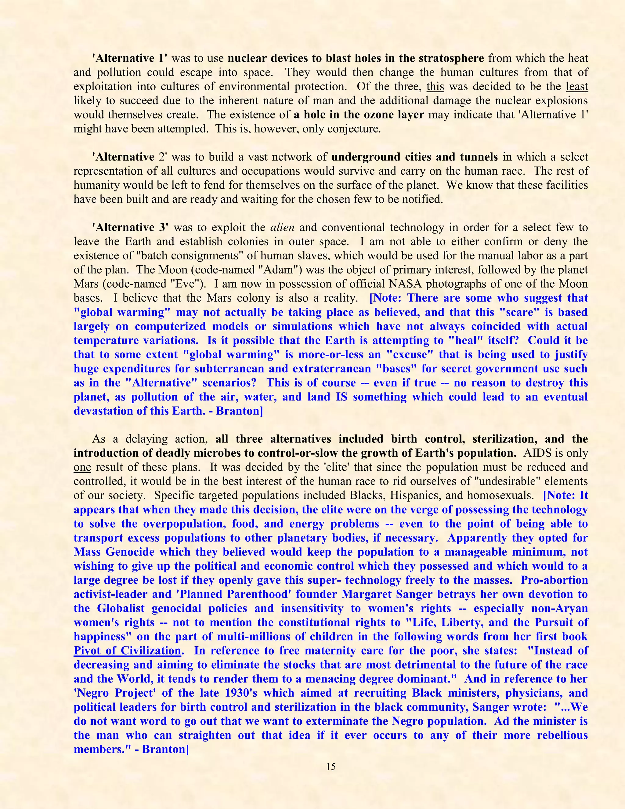 'Alternative 1' was to use nuclear devices to blast holes in the stratosphere from which the heat
and pollution could escape into space. They would then change the human cultures from that of
exploitation into cultures of environmental protection. Of the three, this was decided to be the least
likely to succeed due to the inherent nature of man and the additional damage the nuclear explosions
would themselves create. The existence of a hole in the ozone layer may indicate that 'Alternative 1'
might have been attempted. This is, however, only conjecture.

    'Alternative 2' was to build a vast network of underground cities and tunnels in which a select
representation of all cultures and occupations would survive and carry on the human race. The rest of
humanity would be left to fend for themselves on the surface of the planet. We know that these facilities
have been built and are ready and waiting for the chosen few to be notified.

    'Alternative 3' was to exploit the alien and conventional technology in order for a select few to
leave the Earth and establish colonies in outer space. I am not able to either confirm or deny the
existence of "batch consignments" of human slaves, which would be used for the manual labor as a part
of the plan. The Moon (code-named "Adam") was the object of primary interest, followed by the planet
Mars (code-named "Eve"). I am now in possession of official NASA photographs of one of the Moon
bases. I believe that the Mars colony is also a reality. [Note: There are some who suggest that
"global warming" may not actually be taking place as believed, and that this "scare" is based
largely on computerized models or simulations which have not always coincided with actual
temperature variations. Is it possible that the Earth is attempting to "heal" itself? Could it be
that to some extent "global warming" is more-or-less an "excuse" that is being used to justify
huge expenditures for subterranean and extraterranean "bases" for secret government use such
as in the "Alternative" scenarios? This is of course -- even if true -- no reason to destroy this
planet, as pollution of the air, water, and land IS something which could lead to an eventual
devastation of this Earth. - Branton]

    As a delaying action, all three alternatives included birth control, sterilization, and the
introduction of deadly microbes to control-or-slow the growth of Earth's population. AIDS is only
one result of these plans. It was decided by the 'elite' that since the population must be reduced and
controlled, it would be in the best interest of the human race to rid ourselves of "undesirable" elements
of our society. Specific targeted populations included Blacks, Hispanics, and homosexuals. [Note: It
appears that when they made this decision, the elite were on the verge of possessing the technology
to solve the overpopulation, food, and energy problems -- even to the point of being able to
transport excess populations to other planetary bodies, if necessary. Apparently they opted for
Mass Genocide which they believed would keep the population to a manageable minimum, not
wishing to give up the political and economic control which they possessed and which would to a
large degree be lost if they openly gave this super- technology freely to the masses. Pro-abortion
activist-leader and 'Planned Parenthood' founder Margaret Sanger betrays her own devotion to
the Globalist genocidal policies and insensitivity to women's rights -- especially non-Aryan
women's rights -- not to mention the constitutional rights to "Life, Liberty, and the Pursuit of
happiness" on the part of multi-millions of children in the following words from her first book
Pivot of Civilization. In reference to free maternity care for the poor, she states: "Instead of
decreasing and aiming to eliminate the stocks that are most detrimental to the future of the race
and the World, it tends to render them to a menacing degree dominant." And in reference to her
'Negro Project' of the late 1930's which aimed at recruiting Black ministers, physicians, and
political leaders for birth control and sterilization in the black community, Sanger wrote: "...We
do not want word to go out that we want to exterminate the Negro population. Ad the minister is
the man who can straighten out that idea if it ever occurs to any of their more rebellious
members." - Branton]
                                                   15
 