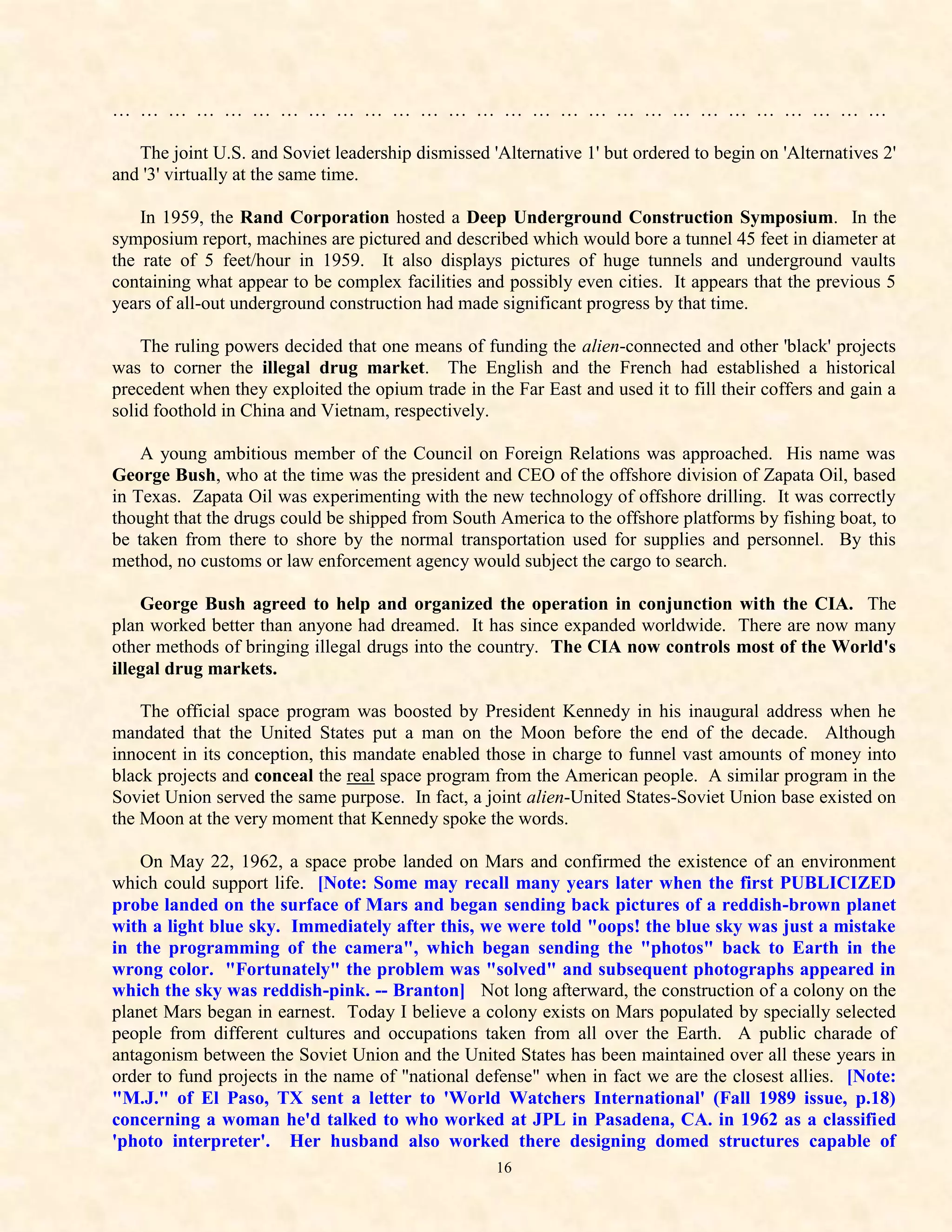 … … … … … … … … … … … … … … … … … … … … … … … … … … … …

   The joint U.S. and Soviet leadership dismissed 'Alternative 1' but ordered to begin on 'Alternatives 2'
and '3' virtually at the same time.

    In 1959, the Rand Corporation hosted a Deep Underground Construction Symposium. In the
symposium report, machines are pictured and described which would bore a tunnel 45 feet in diameter at
the rate of 5 feet/hour in 1959. It also displays pictures of huge tunnels and underground vaults
containing what appear to be complex facilities and possibly even cities. It appears that the previous 5
years of all-out underground construction had made significant progress by that time.

    The ruling powers decided that one means of funding the alien-connected and other 'black' projects
was to corner the illegal drug market. The English and the French had established a historical
precedent when they exploited the opium trade in the Far East and used it to fill their coffers and gain a
solid foothold in China and Vietnam, respectively.

    A young ambitious member of the Council on Foreign Relations was approached. His name was
George Bush, who at the time was the president and CEO of the offshore division of Zapata Oil, based
in Texas. Zapata Oil was experimenting with the new technology of offshore drilling. It was correctly
thought that the drugs could be shipped from South America to the offshore platforms by fishing boat, to
be taken from there to shore by the normal transportation used for supplies and personnel. By this
method, no customs or law enforcement agency would subject the cargo to search.

    George Bush agreed to help and organized the operation in conjunction with the CIA. The
plan worked better than anyone had dreamed. It has since expanded worldwide. There are now many
other methods of bringing illegal drugs into the country. The CIA now controls most of the World's
illegal drug markets.

    The official space program was boosted by President Kennedy in his inaugural address when he
mandated that the United States put a man on the Moon before the end of the decade. Although
innocent in its conception, this mandate enabled those in charge to funnel vast amounts of money into
black projects and conceal the real space program from the American people. A similar program in the
Soviet Union served the same purpose. In fact, a joint alien-United States-Soviet Union base existed on
the Moon at the very moment that Kennedy spoke the words.

    On May 22, 1962, a space probe landed on Mars and confirmed the existence of an environment
which could support life. [Note: Some may recall many years later when the first PUBLICIZED
probe landed on the surface of Mars and began sending back pictures of a reddish-brown planet
with a light blue sky. Immediately after this, we were told "oops! the blue sky was just a mistake
in the programming of the camera", which began sending the "photos" back to Earth in the
wrong color. "Fortunately" the problem was "solved" and subsequent photographs appeared in
which the sky was reddish-pink. -- Branton] Not long afterward, the construction of a colony on the
planet Mars began in earnest. Today I believe a colony exists on Mars populated by specially selected
people from different cultures and occupations taken from all over the Earth. A public charade of
antagonism between the Soviet Union and the United States has been maintained over all these years in
order to fund projects in the name of "national defense" when in fact we are the closest allies. [Note:
"M.J." of El Paso, TX sent a letter to 'World Watchers International' (Fall 1989 issue, p.18)
concerning a woman he'd talked to who worked at JPL in Pasadena, CA. in 1962 as a classified
'photo interpreter'. Her husband also worked there designing domed structures capable of
                                                   16
 