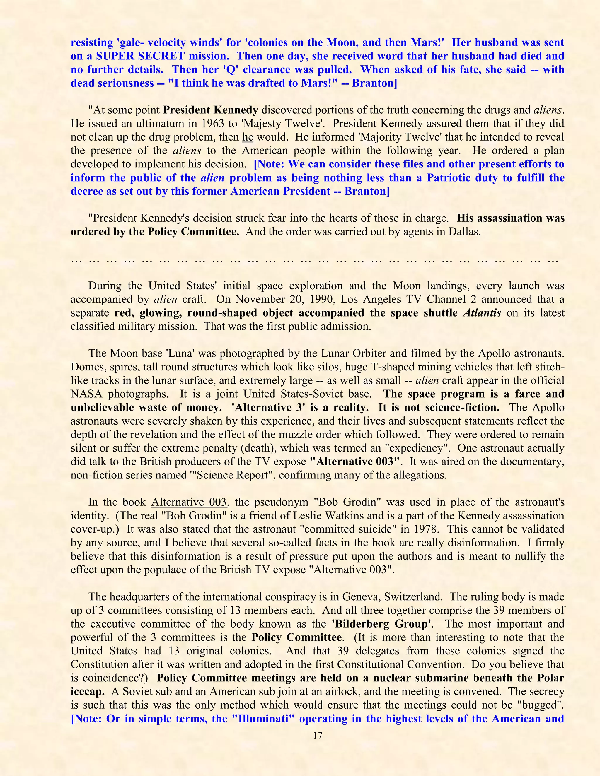 resisting 'gale- velocity winds' for 'colonies on the Moon, and then Mars!' Her husband was sent
on a SUPER SECRET mission. Then one day, she received word that her husband had died and
no further details. Then her 'Q' clearance was pulled. When asked of his fate, she said -- with
dead seriousness -- "I think he was drafted to Mars!" -- Branton]

    "At some point President Kennedy discovered portions of the truth concerning the drugs and aliens.
He issued an ultimatum in 1963 to 'Majesty Twelve'. President Kennedy assured them that if they did
not clean up the drug problem, then he would. He informed 'Majority Twelve' that he intended to reveal
the presence of the aliens to the American people within the following year. He ordered a plan
developed to implement his decision. [Note: We can consider these files and other present efforts to
inform the public of the alien problem as being nothing less than a Patriotic duty to fulfill the
decree as set out by this former American President -- Branton]

   "President Kennedy's decision struck fear into the hearts of those in charge. His assassination was
ordered by the Policy Committee. And the order was carried out by agents in Dallas.

… … … … … … … … … … … … … … … … … … … … … … … … … … … …

    During the United States' initial space exploration and the Moon landings, every launch was
accompanied by alien craft. On November 20, 1990, Los Angeles TV Channel 2 announced that a
separate red, glowing, round-shaped object accompanied the space shuttle Atlantis on its latest
classified military mission. That was the first public admission.

    The Moon base 'Luna' was photographed by the Lunar Orbiter and filmed by the Apollo astronauts.
Domes, spires, tall round structures which look like silos, huge T-shaped mining vehicles that left stitch-
like tracks in the lunar surface, and extremely large -- as well as small -- alien craft appear in the official
NASA photographs. It is a joint United States-Soviet base. The space program is a farce and
unbelievable waste of money. 'Alternative 3' is a reality. It is not science-fiction. The Apollo
astronauts were severely shaken by this experience, and their lives and subsequent statements reflect the
depth of the revelation and the effect of the muzzle order which followed. They were ordered to remain
silent or suffer the extreme penalty (death), which was termed an "expediency". One astronaut actually
did talk to the British producers of the TV expose "Alternative 003". It was aired on the documentary,
non-fiction series named '"Science Report", confirming many of the allegations.

    In the book Alternative 003, the pseudonym "Bob Grodin" was used in place of the astronaut's
identity. (The real "Bob Grodin" is a friend of Leslie Watkins and is a part of the Kennedy assassination
cover-up.) It was also stated that the astronaut "committed suicide" in 1978. This cannot be validated
by any source, and I believe that several so-called facts in the book are really disinformation. I firmly
believe that this disinformation is a result of pressure put upon the authors and is meant to nullify the
effect upon the populace of the British TV expose "Alternative 003".

    The headquarters of the international conspiracy is in Geneva, Switzerland. The ruling body is made
up of 3 committees consisting of 13 members each. And all three together comprise the 39 members of
the executive committee of the body known as the 'Bilderberg Group'. The most important and
powerful of the 3 committees is the Policy Committee. (It is more than interesting to note that the
United States had 13 original colonies. And that 39 delegates from these colonies signed the
Constitution after it was written and adopted in the first Constitutional Convention. Do you believe that
is coincidence?) Policy Committee meetings are held on a nuclear submarine beneath the Polar
icecap. A Soviet sub and an American sub join at an airlock, and the meeting is convened. The secrecy
is such that this was the only method which would ensure that the meetings could not be "bugged".
[Note: Or in simple terms, the "Illuminati" operating in the highest levels of the American and
                                                      17
 