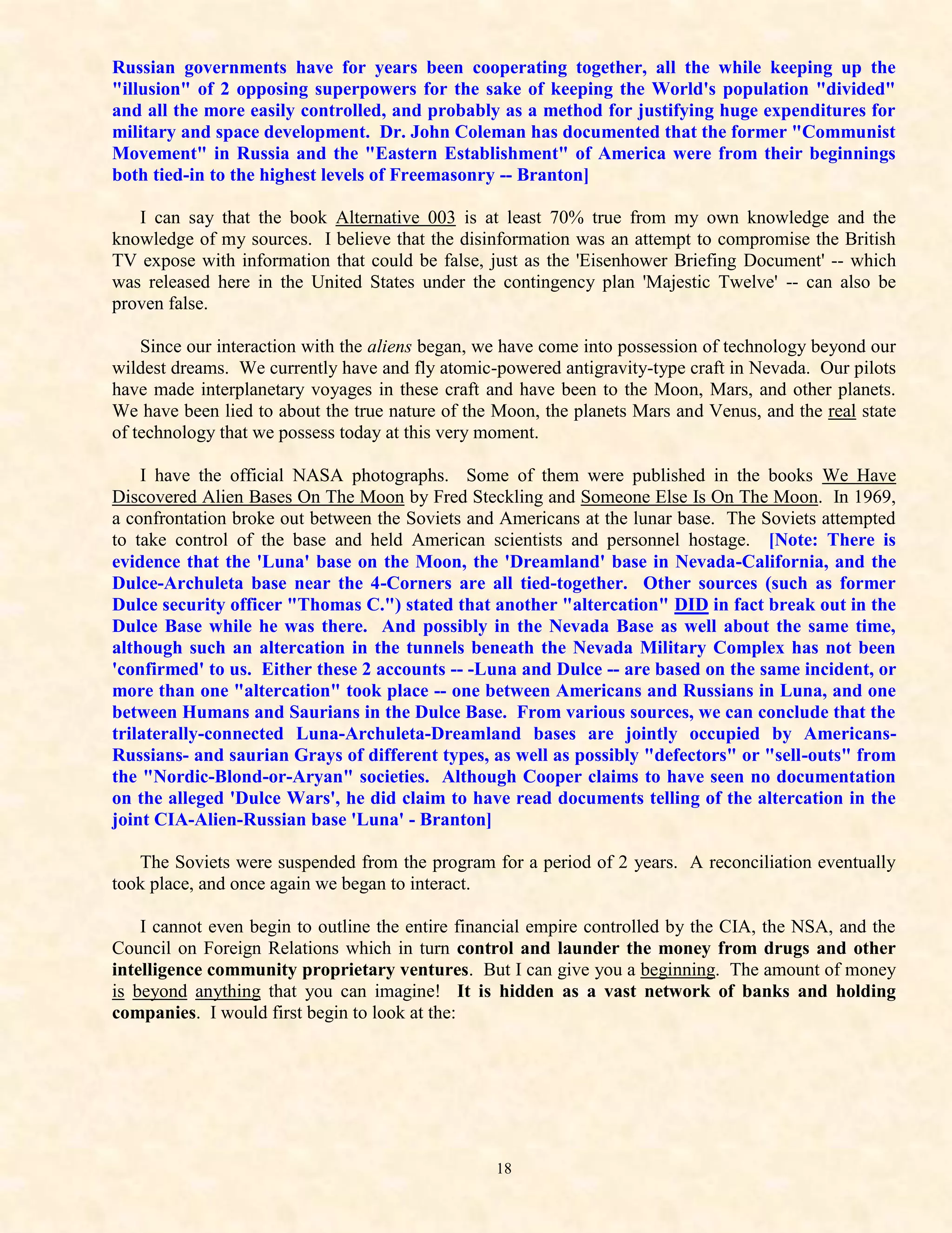 Russian governments have for years been cooperating together, all the while keeping up the
"illusion" of 2 opposing superpowers for the sake of keeping the World's population "divided"
and all the more easily controlled, and probably as a method for justifying huge expenditures for
military and space development. Dr. John Coleman has documented that the former "Communist
Movement" in Russia and the "Eastern Establishment" of America were from their beginnings
both tied-in to the highest levels of Freemasonry -- Branton]

   I can say that the book Alternative 003 is at least 70% true from my own knowledge and the
knowledge of my sources. I believe that the disinformation was an attempt to compromise the British
TV expose with information that could be false, just as the 'Eisenhower Briefing Document' -- which
was released here in the United States under the contingency plan 'Majestic Twelve' -- can also be
proven false.

    Since our interaction with the aliens began, we have come into possession of technology beyond our
wildest dreams. We currently have and fly atomic-powered antigravity-type craft in Nevada. Our pilots
have made interplanetary voyages in these craft and have been to the Moon, Mars, and other planets.
We have been lied to about the true nature of the Moon, the planets Mars and Venus, and the real state
of technology that we possess today at this very moment.

    I have the official NASA photographs. Some of them were published in the books We Have
Discovered Alien Bases On The Moon by Fred Steckling and Someone Else Is On The Moon. In 1969,
a confrontation broke out between the Soviets and Americans at the lunar base. The Soviets attempted
to take control of the base and held American scientists and personnel hostage. [Note: There is
evidence that the 'Luna' base on the Moon, the 'Dreamland' base in Nevada-California, and the
Dulce-Archuleta base near the 4-Corners are all tied-together. Other sources (such as former
Dulce security officer "Thomas C.") stated that another "altercation" DID in fact break out in the
Dulce Base while he was there. And possibly in the Nevada Base as well about the same time,
although such an altercation in the tunnels beneath the Nevada Military Complex has not been
'confirmed' to us. Either these 2 accounts -- -Luna and Dulce -- are based on the same incident, or
more than one "altercation" took place -- one between Americans and Russians in Luna, and one
between Humans and Saurians in the Dulce Base. From various sources, we can conclude that the
trilaterally-connected Luna-Archuleta-Dreamland bases are jointly occupied by Americans-
Russians- and saurian Grays of different types, as well as possibly "defectors" or "sell-outs" from
the "Nordic-Blond-or-Aryan" societies. Although Cooper claims to have seen no documentation
on the alleged 'Dulce Wars', he did claim to have read documents telling of the altercation in the
joint CIA-Alien-Russian base 'Luna' - Branton]

   The Soviets were suspended from the program for a period of 2 years. A reconciliation eventually
took place, and once again we began to interact.

    I cannot even begin to outline the entire financial empire controlled by the CIA, the NSA, and the
Council on Foreign Relations which in turn control and launder the money from drugs and other
intelligence community proprietary ventures. But I can give you a beginning. The amount of money
is beyond anything that you can imagine! It is hidden as a vast network of banks and holding
companies. I would first begin to look at the:




                                                 18
 