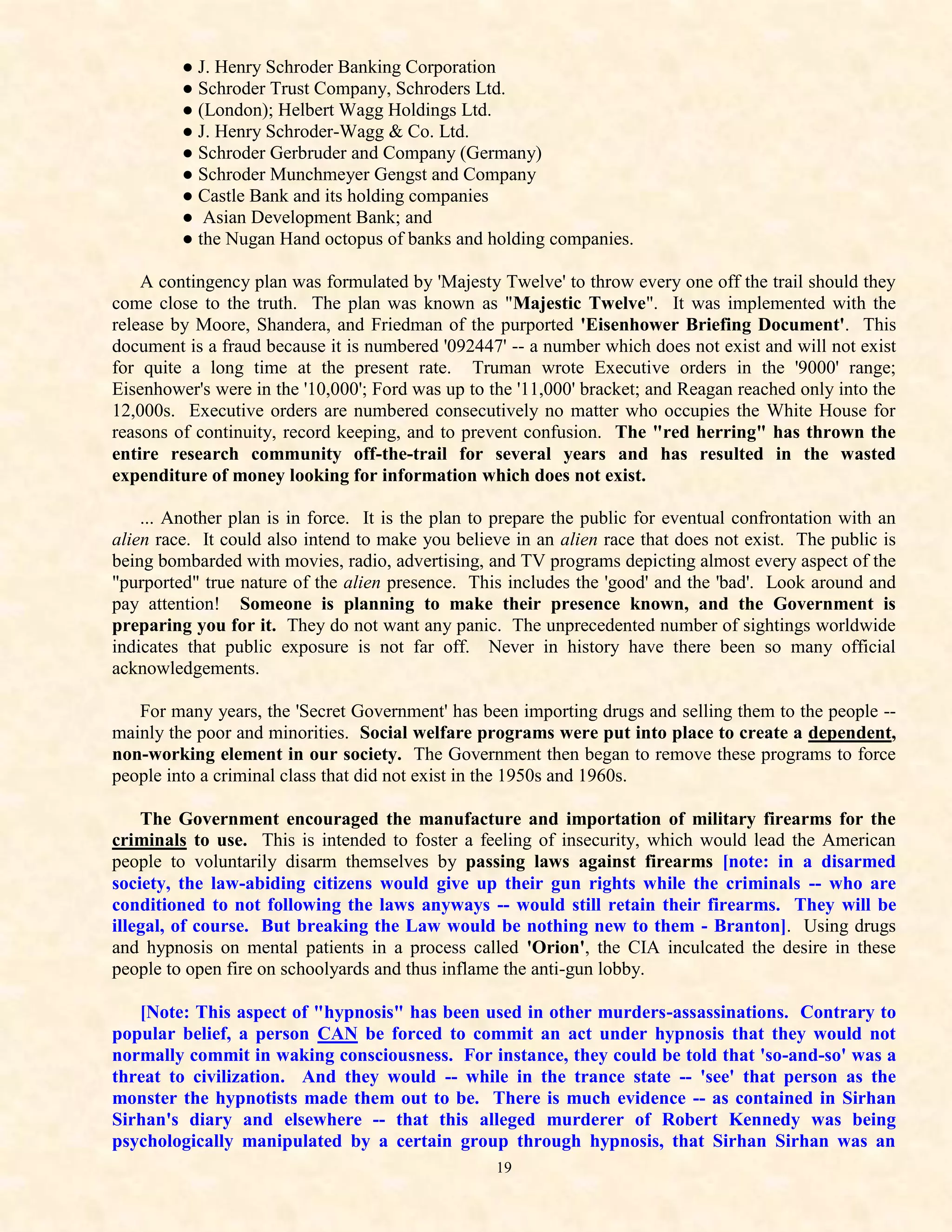 ● J. Henry Schroder Banking Corporation
         ● Schroder Trust Company, Schroders Ltd.
         ● (London); Helbert Wagg Holdings Ltd.
         ● J. Henry Schroder-Wagg & Co. Ltd.
         ● Schroder Gerbruder and Company (Germany)
         ● Schroder Munchmeyer Gengst and Company
         ● Castle Bank and its holding companies
         ● Asian Development Bank; and
         ● the Nugan Hand octopus of banks and holding companies.

    A contingency plan was formulated by 'Majesty Twelve' to throw every one off the trail should they
come close to the truth. The plan was known as "Majestic Twelve". It was implemented with the
release by Moore, Shandera, and Friedman of the purported 'Eisenhower Briefing Document'. This
document is a fraud because it is numbered '092447' -- a number which does not exist and will not exist
for quite a long time at the present rate. Truman wrote Executive orders in the '9000' range;
Eisenhower's were in the '10,000'; Ford was up to the '11,000' bracket; and Reagan reached only into the
12,000s. Executive orders are numbered consecutively no matter who occupies the White House for
reasons of continuity, record keeping, and to prevent confusion. The "red herring" has thrown the
entire research community off-the-trail for several years and has resulted in the wasted
expenditure of money looking for information which does not exist.

    ... Another plan is in force. It is the plan to prepare the public for eventual confrontation with an
alien race. It could also intend to make you believe in an alien race that does not exist. The public is
being bombarded with movies, radio, advertising, and TV programs depicting almost every aspect of the
"purported" true nature of the alien presence. This includes the 'good' and the 'bad'. Look around and
pay attention! Someone is planning to make their presence known, and the Government is
preparing you for it. They do not want any panic. The unprecedented number of sightings worldwide
indicates that public exposure is not far off. Never in history have there been so many official
acknowledgements.

   For many years, the 'Secret Government' has been importing drugs and selling them to the people --
mainly the poor and minorities. Social welfare programs were put into place to create a dependent,
non-working element in our society. The Government then began to remove these programs to force
people into a criminal class that did not exist in the 1950s and 1960s.

    The Government encouraged the manufacture and importation of military firearms for the
criminals to use. This is intended to foster a feeling of insecurity, which would lead the American
people to voluntarily disarm themselves by passing laws against firearms [note: in a disarmed
society, the law-abiding citizens would give up their gun rights while the criminals -- who are
conditioned to not following the laws anyways -- would still retain their firearms. They will be
illegal, of course. But breaking the Law would be nothing new to them - Branton]. Using drugs
and hypnosis on mental patients in a process called 'Orion', the CIA inculcated the desire in these
people to open fire on schoolyards and thus inflame the anti-gun lobby.

   [Note: This aspect of "hypnosis" has been used in other murders-assassinations. Contrary to
popular belief, a person CAN be forced to commit an act under hypnosis that they would not
normally commit in waking consciousness. For instance, they could be told that 'so-and-so' was a
threat to civilization. And they would -- while in the trance state -- 'see' that person as the
monster the hypnotists made them out to be. There is much evidence -- as contained in Sirhan
Sirhan's diary and elsewhere -- that this alleged murderer of Robert Kennedy was being
psychologically manipulated by a certain group through hypnosis, that Sirhan Sirhan was an
                                                   19
 