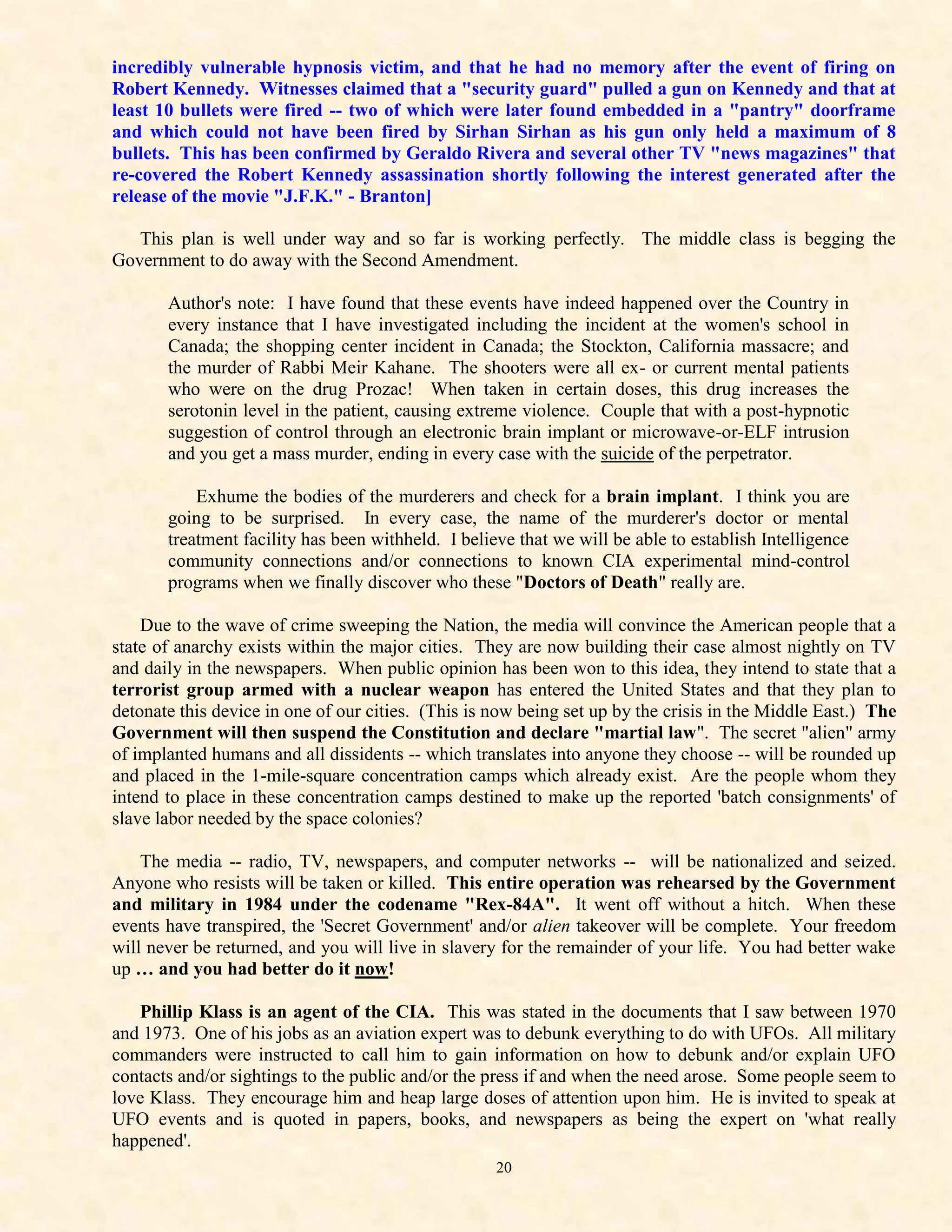 incredibly vulnerable hypnosis victim, and that he had no memory after the event of firing on
Robert Kennedy. Witnesses claimed that a "security guard" pulled a gun on Kennedy and that at
least 10 bullets were fired -- two of which were later found embedded in a "pantry" doorframe
and which could not have been fired by Sirhan Sirhan as his gun only held a maximum of 8
bullets. This has been confirmed by Geraldo Rivera and several other TV "news magazines" that
re-covered the Robert Kennedy assassination shortly following the interest generated after the
release of the movie "J.F.K." - Branton]

   This plan is well under way and so far is working perfectly. The middle class is begging the
Government to do away with the Second Amendment.

       Author's note: I have found that these events have indeed happened over the Country in
       every instance that I have investigated including the incident at the women's school in
       Canada; the shopping center incident in Canada; the Stockton, California massacre; and
       the murder of Rabbi Meir Kahane. The shooters were all ex- or current mental patients
       who were on the drug Prozac! When taken in certain doses, this drug increases the
       serotonin level in the patient, causing extreme violence. Couple that with a post-hypnotic
       suggestion of control through an electronic brain implant or microwave-or-ELF intrusion
       and you get a mass murder, ending in every case with the suicide of the perpetrator.

           Exhume the bodies of the murderers and check for a brain implant. I think you are
       going to be surprised. In every case, the name of the murderer's doctor or mental
       treatment facility has been withheld. I believe that we will be able to establish Intelligence
       community connections and/or connections to known CIA experimental mind-control
       programs when we finally discover who these "Doctors of Death" really are.

    Due to the wave of crime sweeping the Nation, the media will convince the American people that a
state of anarchy exists within the major cities. They are now building their case almost nightly on TV
and daily in the newspapers. When public opinion has been won to this idea, they intend to state that a
terrorist group armed with a nuclear weapon has entered the United States and that they plan to
detonate this device in one of our cities. (This is now being set up by the crisis in the Middle East.) The
Government will then suspend the Constitution and declare "martial law". The secret "alien" army
of implanted humans and all dissidents -- which translates into anyone they choose -- will be rounded up
and placed in the 1-mile-square concentration camps which already exist. Are the people whom they
intend to place in these concentration camps destined to make up the reported 'batch consignments' of
slave labor needed by the space colonies?

    The media -- radio, TV, newspapers, and computer networks -- will be nationalized and seized.
Anyone who resists will be taken or killed. This entire operation was rehearsed by the Government
and military in 1984 under the codename "Rex-84A". It went off without a hitch. When these
events have transpired, the 'Secret Government' and/or alien takeover will be complete. Your freedom
will never be returned, and you will live in slavery for the remainder of your life. You had better wake
up … and you had better do it now!

    Phillip Klass is an agent of the CIA. This was stated in the documents that I saw between 1970
and 1973. One of his jobs as an aviation expert was to debunk everything to do with UFOs. All military
commanders were instructed to call him to gain information on how to debunk and/or explain UFO
contacts and/or sightings to the public and/or the press if and when the need arose. Some people seem to
love Klass. They encourage him and heap large doses of attention upon him. He is invited to speak at
UFO events and is quoted in papers, books, and newspapers as being the expert on 'what really
happened'.
                                                    20
 