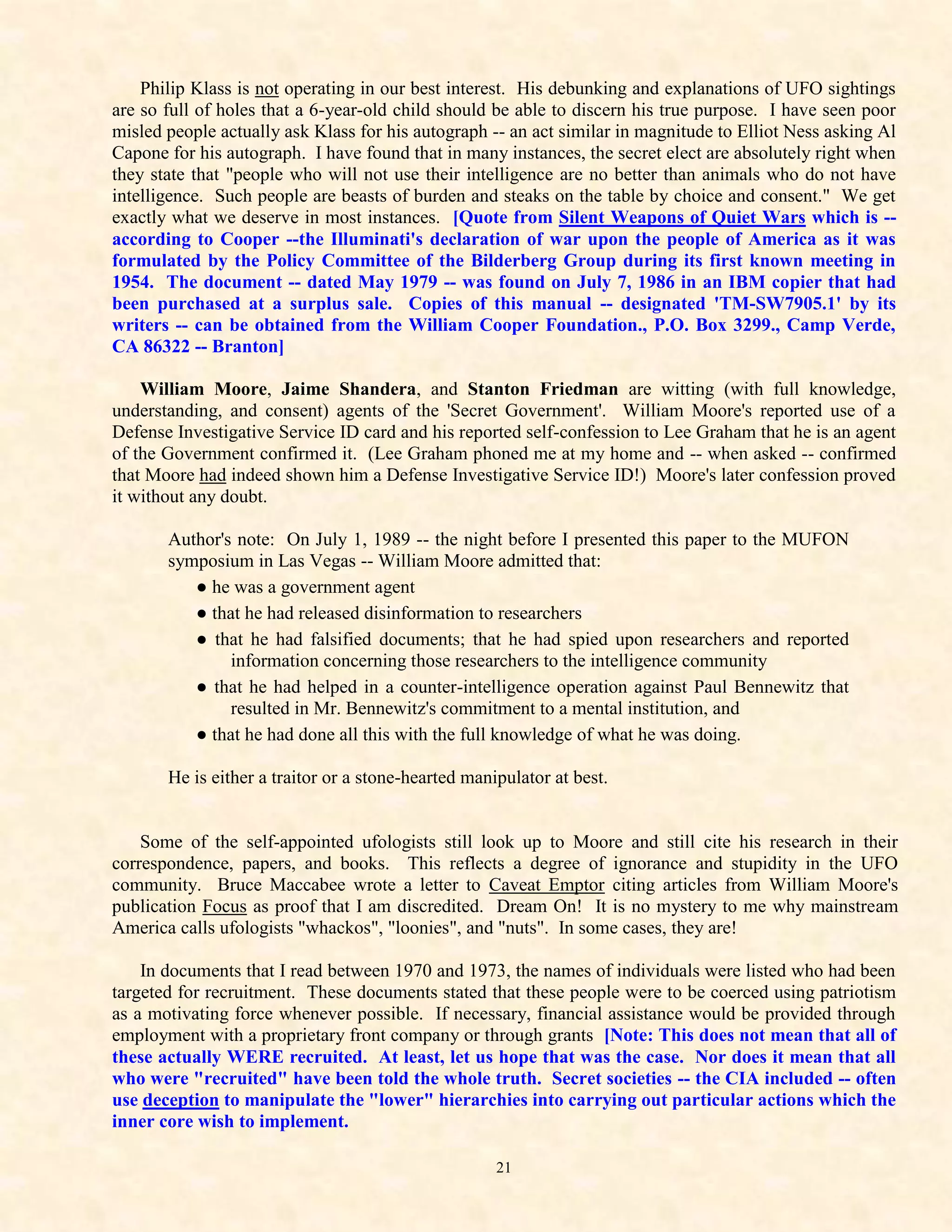 Philip Klass is not operating in our best interest. His debunking and explanations of UFO sightings
are so full of holes that a 6-year-old child should be able to discern his true purpose. I have seen poor
misled people actually ask Klass for his autograph -- an act similar in magnitude to Elliot Ness asking Al
Capone for his autograph. I have found that in many instances, the secret elect are absolutely right when
they state that "people who will not use their intelligence are no better than animals who do not have
intelligence. Such people are beasts of burden and steaks on the table by choice and consent." We get
exactly what we deserve in most instances. [Quote from Silent Weapons of Quiet Wars which is --
according to Cooper --the Illuminati's declaration of war upon the people of America as it was
formulated by the Policy Committee of the Bilderberg Group during its first known meeting in
1954. The document -- dated May 1979 -- was found on July 7, 1986 in an IBM copier that had
been purchased at a surplus sale. Copies of this manual -- designated 'TM-SW7905.1' by its
writers -- can be obtained from the William Cooper Foundation., P.O. Box 3299., Camp Verde,
CA 86322 -- Branton]

    William Moore, Jaime Shandera, and Stanton Friedman are witting (with full knowledge,
understanding, and consent) agents of the 'Secret Government'. William Moore's reported use of a
Defense Investigative Service ID card and his reported self-confession to Lee Graham that he is an agent
of the Government confirmed it. (Lee Graham phoned me at my home and -- when asked -- confirmed
that Moore had indeed shown him a Defense Investigative Service ID!) Moore's later confession proved
it without any doubt.

       Author's note: On July 1, 1989 -- the night before I presented this paper to the MUFON
       symposium in Las Vegas -- William Moore admitted that:
          ● he was a government agent
          ● that he had released disinformation to researchers
          ● that he had falsified documents; that he had spied upon researchers and reported
               information concerning those researchers to the intelligence community
          ● that he had helped in a counter-intelligence operation against Paul Bennewitz that
               resulted in Mr. Bennewitz's commitment to a mental institution, and
          ● that he had done all this with the full knowledge of what he was doing.

       He is either a traitor or a stone-hearted manipulator at best.


    Some of the self-appointed ufologists still look up to Moore and still cite his research in their
correspondence, papers, and books. This reflects a degree of ignorance and stupidity in the UFO
community. Bruce Maccabee wrote a letter to Caveat Emptor citing articles from William Moore's
publication Focus as proof that I am discredited. Dream On! It is no mystery to me why mainstream
America calls ufologists "whackos", "loonies", and "nuts". In some cases, they are!

    In documents that I read between 1970 and 1973, the names of individuals were listed who had been
targeted for recruitment. These documents stated that these people were to be coerced using patriotism
as a motivating force whenever possible. If necessary, financial assistance would be provided through
employment with a proprietary front company or through grants [Note: This does not mean that all of
these actually WERE recruited. At least, let us hope that was the case. Nor does it mean that all
who were "recruited" have been told the whole truth. Secret societies -- the CIA included -- often
use deception to manipulate the "lower" hierarchies into carrying out particular actions which the
inner core wish to implement.

                                                     21
 