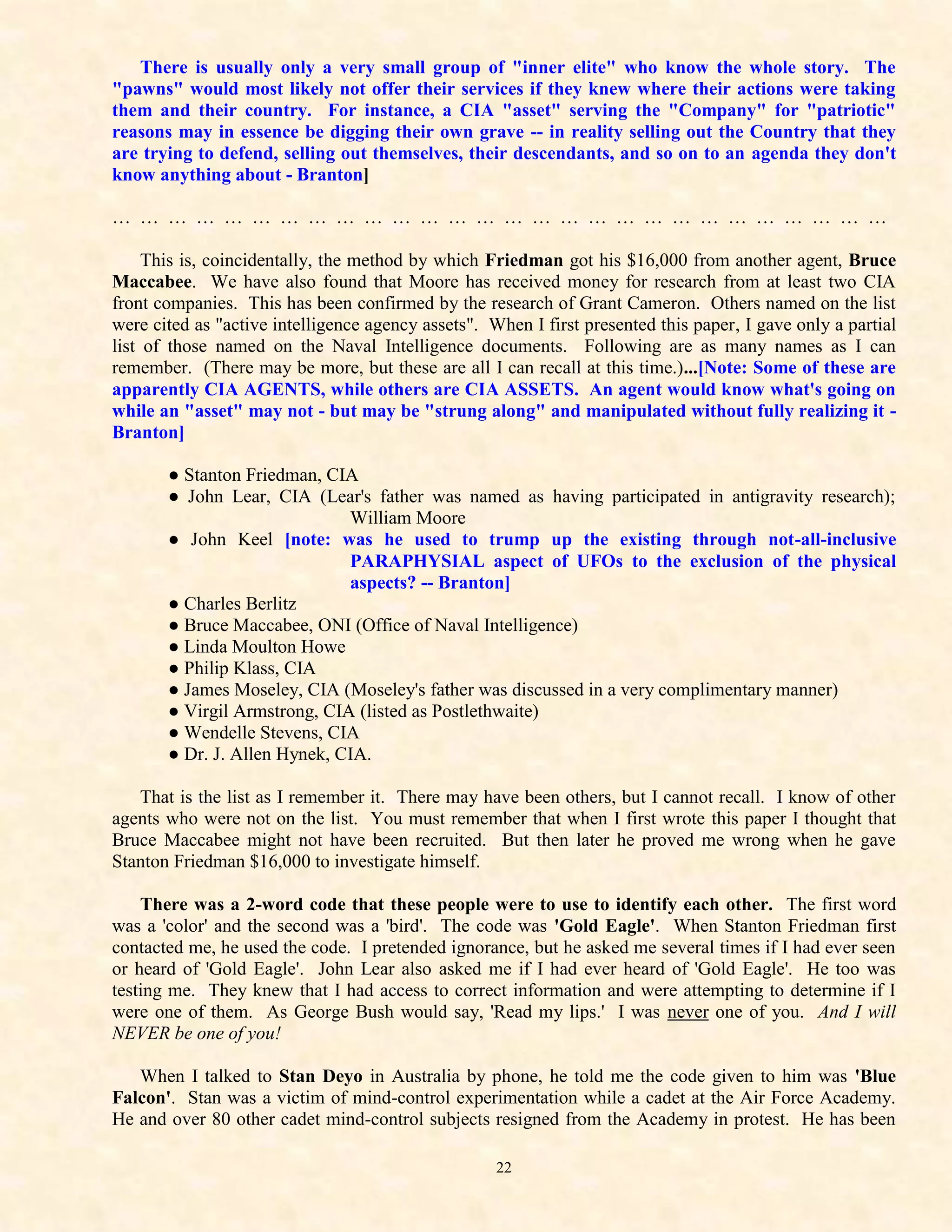 There is usually only a very small group of "inner elite" who know the whole story. The
"pawns" would most likely not offer their services if they knew where their actions were taking
them and their country. For instance, a CIA "asset" serving the "Company" for "patriotic"
reasons may in essence be digging their own grave -- in reality selling out the Country that they
are trying to defend, selling out themselves, their descendants, and so on to an agenda they don't
know anything about - Branton]

… … … … … … … … … … … … … … … … … … … … … … … … … … … …

     This is, coincidentally, the method by which Friedman got his $16,000 from another agent, Bruce
Maccabee. We have also found that Moore has received money for research from at least two CIA
front companies. This has been confirmed by the research of Grant Cameron. Others named on the list
were cited as "active intelligence agency assets". When I first presented this paper, I gave only a partial
list of those named on the Naval Intelligence documents. Following are as many names as I can
remember. (There may be more, but these are all I can recall at this time.)...[Note: Some of these are
apparently CIA AGENTS, while others are CIA ASSETS. An agent would know what's going on
while an "asset" may not - but may be "strung along" and manipulated without fully realizing it -
Branton]

       ● Stanton Friedman, CIA
       ● John Lear, CIA (Lear's father was named as having participated in antigravity research);
                              William Moore
       ● John Keel [note: was he used to trump up the existing through not-all-inclusive
                              PARAPHYSIAL aspect of UFOs to the exclusion of the physical
                              aspects? -- Branton]
       ● Charles Berlitz
       ● Bruce Maccabee, ONI (Office of Naval Intelligence)
       ● Linda Moulton Howe
       ● Philip Klass, CIA
       ● James Moseley, CIA (Moseley's father was discussed in a very complimentary manner)
       ● Virgil Armstrong, CIA (listed as Postlethwaite)
       ● Wendelle Stevens, CIA
       ● Dr. J. Allen Hynek, CIA.

   That is the list as I remember it. There may have been others, but I cannot recall. I know of other
agents who were not on the list. You must remember that when I first wrote this paper I thought that
Bruce Maccabee might not have been recruited. But then later he proved me wrong when he gave
Stanton Friedman $16,000 to investigate himself.

    There was a 2-word code that these people were to use to identify each other. The first word
was a 'color' and the second was a 'bird'. The code was 'Gold Eagle'. When Stanton Friedman first
contacted me, he used the code. I pretended ignorance, but he asked me several times if I had ever seen
or heard of 'Gold Eagle'. John Lear also asked me if I had ever heard of 'Gold Eagle'. He too was
testing me. They knew that I had access to correct information and were attempting to determine if I
were one of them. As George Bush would say, 'Read my lips.' I was never one of you. And I will
NEVER be one of you!

   When I talked to Stan Deyo in Australia by phone, he told me the code given to him was 'Blue
Falcon'. Stan was a victim of mind-control experimentation while a cadet at the Air Force Academy.
He and over 80 other cadet mind-control subjects resigned from the Academy in protest. He has been

                                                    22
 