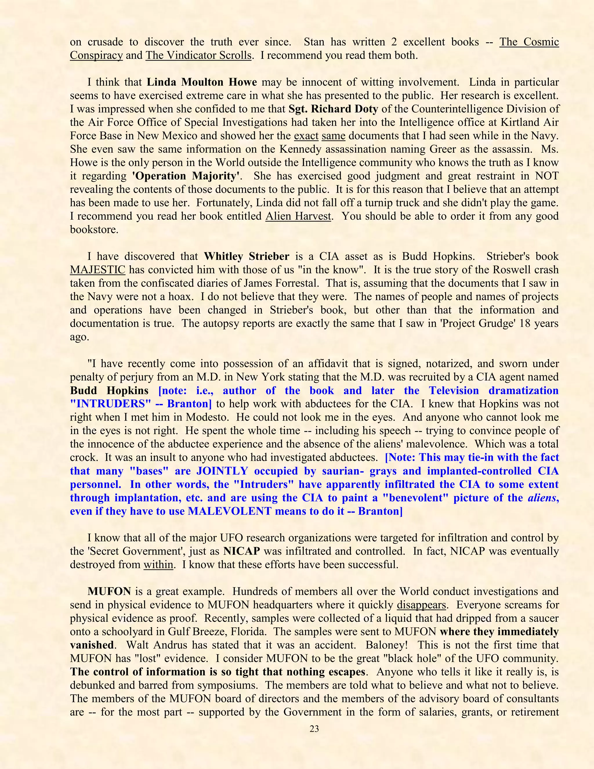 on crusade to discover the truth ever since. Stan has written 2 excellent books -- The Cosmic
Conspiracy and The Vindicator Scrolls. I recommend you read them both.

    I think that Linda Moulton Howe may be innocent of witting involvement. Linda in particular
seems to have exercised extreme care in what she has presented to the public. Her research is excellent.
I was impressed when she confided to me that Sgt. Richard Doty of the Counterintelligence Division of
the Air Force Office of Special Investigations had taken her into the Intelligence office at Kirtland Air
Force Base in New Mexico and showed her the exact same documents that I had seen while in the Navy.
She even saw the same information on the Kennedy assassination naming Greer as the assassin. Ms.
Howe is the only person in the World outside the Intelligence community who knows the truth as I know
it regarding 'Operation Majority'. She has exercised good judgment and great restraint in NOT
revealing the contents of those documents to the public. It is for this reason that I believe that an attempt
has been made to use her. Fortunately, Linda did not fall off a turnip truck and she didn't play the game.
I recommend you read her book entitled Alien Harvest. You should be able to order it from any good
bookstore.

    I have discovered that Whitley Strieber is a CIA asset as is Budd Hopkins. Strieber's book
MAJESTIC has convicted him with those of us "in the know". It is the true story of the Roswell crash
taken from the confiscated diaries of James Forrestal. That is, assuming that the documents that I saw in
the Navy were not a hoax. I do not believe that they were. The names of people and names of projects
and operations have been changed in Strieber's book, but other than that the information and
documentation is true. The autopsy reports are exactly the same that I saw in 'Project Grudge' 18 years
ago.

    "I have recently come into possession of an affidavit that is signed, notarized, and sworn under
penalty of perjury from an M.D. in New York stating that the M.D. was recruited by a CIA agent named
Budd Hopkins [note: i.e., author of the book and later the Television dramatization
"INTRUDERS" -- Branton] to help work with abductees for the CIA. I knew that Hopkins was not
right when I met him in Modesto. He could not look me in the eyes. And anyone who cannot look me
in the eyes is not right. He spent the whole time -- including his speech -- trying to convince people of
the innocence of the abductee experience and the absence of the aliens' malevolence. Which was a total
crock. It was an insult to anyone who had investigated abductees. [Note: This may tie-in with the fact
that many "bases" are JOINTLY occupied by saurian- grays and implanted-controlled CIA
personnel. In other words, the "Intruders" have apparently infiltrated the CIA to some extent
through implantation, etc. and are using the CIA to paint a "benevolent" picture of the aliens,
even if they have to use MALEVOLENT means to do it -- Branton]

    I know that all of the major UFO research organizations were targeted for infiltration and control by
the 'Secret Government', just as NICAP was infiltrated and controlled. In fact, NICAP was eventually
destroyed from within. I know that these efforts have been successful.

    MUFON is a great example. Hundreds of members all over the World conduct investigations and
send in physical evidence to MUFON headquarters where it quickly disappears. Everyone screams for
physical evidence as proof. Recently, samples were collected of a liquid that had dripped from a saucer
onto a schoolyard in Gulf Breeze, Florida. The samples were sent to MUFON where they immediately
vanished. Walt Andrus has stated that it was an accident. Baloney! This is not the first time that
MUFON has "lost" evidence. I consider MUFON to be the great "black hole" of the UFO community.
The control of information is so tight that nothing escapes. Anyone who tells it like it really is, is
debunked and barred from symposiums. The members are told what to believe and what not to believe.
The members of the MUFON board of directors and the members of the advisory board of consultants
are -- for the most part -- supported by the Government in the form of salaries, grants, or retirement
                                                     23
 