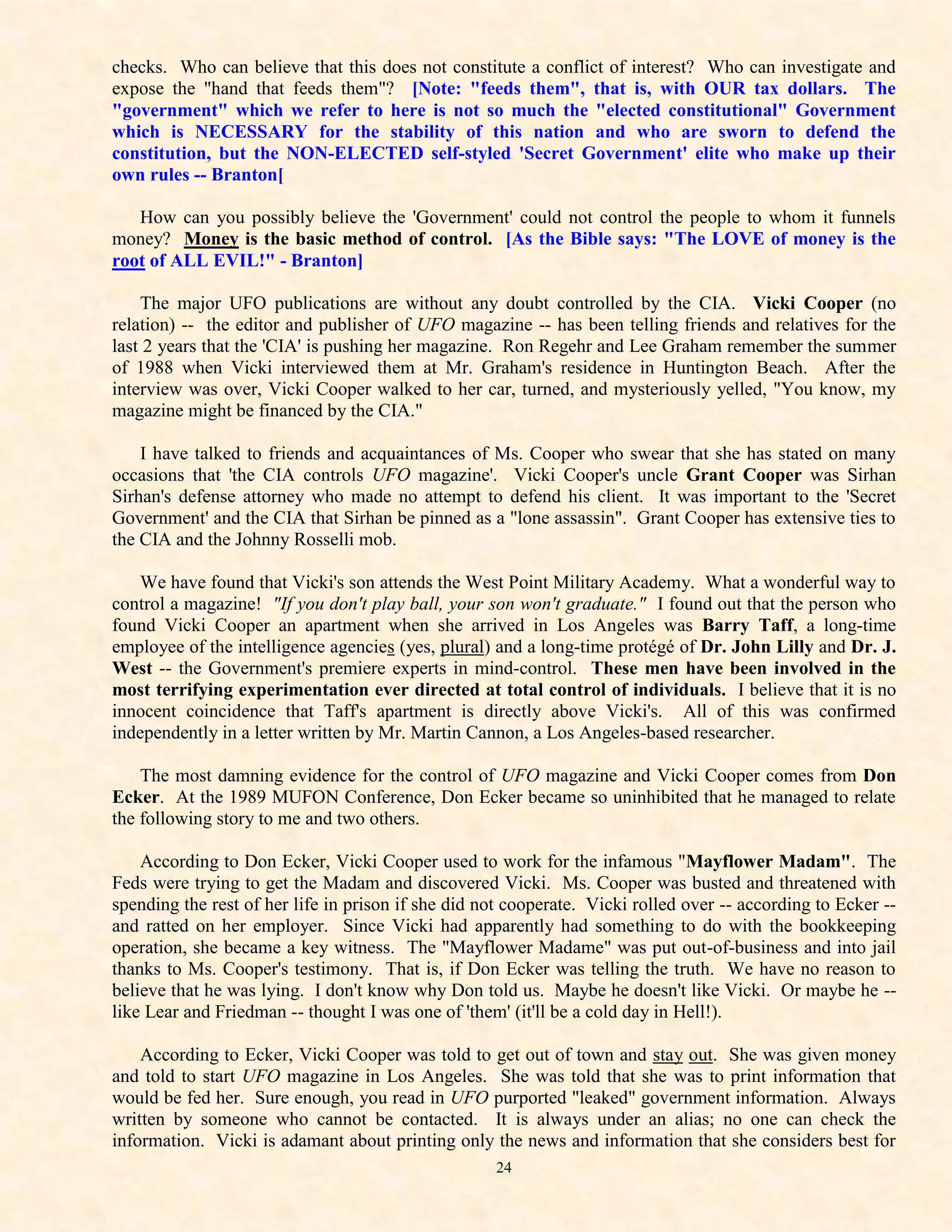 checks. Who can believe that this does not constitute a conflict of interest? Who can investigate and
expose the "hand that feeds them"? [Note: "feeds them", that is, with OUR tax dollars. The
"government" which we refer to here is not so much the "elected constitutional" Government
which is NECESSARY for the stability of this nation and who are sworn to defend the
constitution, but the NON-ELECTED self-styled 'Secret Government' elite who make up their
own rules -- Branton[

   How can you possibly believe the 'Government' could not control the people to whom it funnels
money? Money is the basic method of control. [As the Bible says: "The LOVE of money is the
root of ALL EVIL!" - Branton]

    The major UFO publications are without any doubt controlled by the CIA. Vicki Cooper (no
relation) -- the editor and publisher of UFO magazine -- has been telling friends and relatives for the
last 2 years that the 'CIA' is pushing her magazine. Ron Regehr and Lee Graham remember the summer
of 1988 when Vicki interviewed them at Mr. Graham's residence in Huntington Beach. After the
interview was over, Vicki Cooper walked to her car, turned, and mysteriously yelled, "You know, my
magazine might be financed by the CIA."

    I have talked to friends and acquaintances of Ms. Cooper who swear that she has stated on many
occasions that 'the CIA controls UFO magazine'. Vicki Cooper's uncle Grant Cooper was Sirhan
Sirhan's defense attorney who made no attempt to defend his client. It was important to the 'Secret
Government' and the CIA that Sirhan be pinned as a "lone assassin". Grant Cooper has extensive ties to
the CIA and the Johnny Rosselli mob.

    We have found that Vicki's son attends the West Point Military Academy. What a wonderful way to
control a magazine! "If you don't play ball, your son won't graduate." I found out that the person who
found Vicki Cooper an apartment when she arrived in Los Angeles was Barry Taff, a long-time
employee of the intelligence agencies (yes, plural) and a long-time protégé of Dr. John Lilly and Dr. J.
West -- the Government's premiere experts in mind-control. These men have been involved in the
most terrifying experimentation ever directed at total control of individuals. I believe that it is no
innocent coincidence that Taff's apartment is directly above Vicki's. All of this was confirmed
independently in a letter written by Mr. Martin Cannon, a Los Angeles-based researcher.

    The most damning evidence for the control of UFO magazine and Vicki Cooper comes from Don
Ecker. At the 1989 MUFON Conference, Don Ecker became so uninhibited that he managed to relate
the following story to me and two others.

    According to Don Ecker, Vicki Cooper used to work for the infamous "Mayflower Madam". The
Feds were trying to get the Madam and discovered Vicki. Ms. Cooper was busted and threatened with
spending the rest of her life in prison if she did not cooperate. Vicki rolled over -- according to Ecker --
and ratted on her employer. Since Vicki had apparently had something to do with the bookkeeping
operation, she became a key witness. The "Mayflower Madame" was put out-of-business and into jail
thanks to Ms. Cooper's testimony. That is, if Don Ecker was telling the truth. We have no reason to
believe that he was lying. I don't know why Don told us. Maybe he doesn't like Vicki. Or maybe he --
like Lear and Friedman -- thought I was one of 'them' (it'll be a cold day in Hell!).

    According to Ecker, Vicki Cooper was told to get out of town and stay out. She was given money
and told to start UFO magazine in Los Angeles. She was told that she was to print information that
would be fed her. Sure enough, you read in UFO purported "leaked" government information. Always
written by someone who cannot be contacted. It is always under an alias; no one can check the
information. Vicki is adamant about printing only the news and information that she considers best for
                                                    24
 