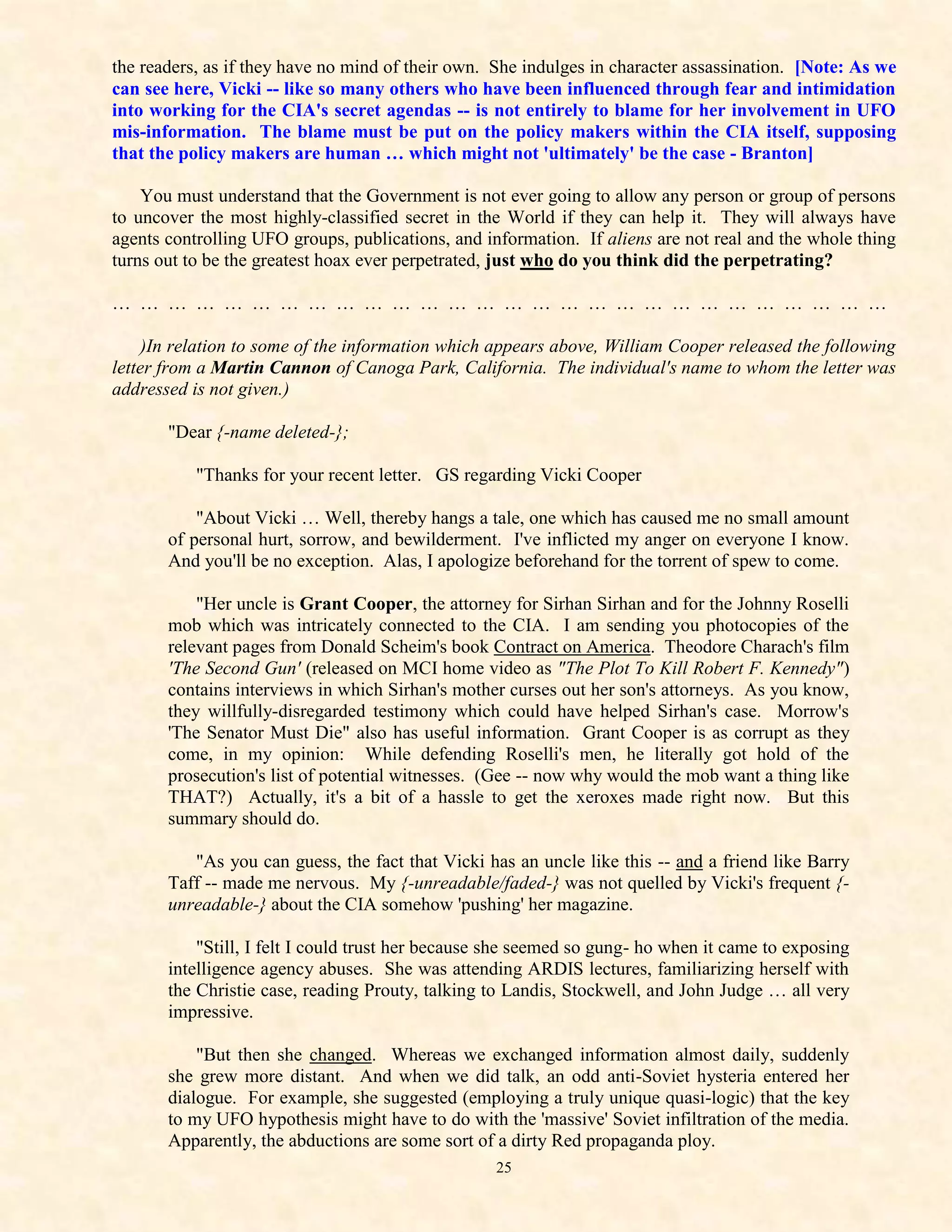 the readers, as if they have no mind of their own. She indulges in character assassination. [Note: As we
can see here, Vicki -- like so many others who have been influenced through fear and intimidation
into working for the CIA's secret agendas -- is not entirely to blame for her involvement in UFO
mis-information. The blame must be put on the policy makers within the CIA itself, supposing
that the policy makers are human … which might not 'ultimately' be the case - Branton]

    You must understand that the Government is not ever going to allow any person or group of persons
to uncover the most highly-classified secret in the World if they can help it. They will always have
agents controlling UFO groups, publications, and information. If aliens are not real and the whole thing
turns out to be the greatest hoax ever perpetrated, just who do you think did the perpetrating?

… … … … … … … … … … … … … … … … … … … … … … … … … … … …

     )In relation to some of the information which appears above, William Cooper released the following
letter from a Martin Cannon of Canoga Park, California. The individual's name to whom the letter was
addressed is not given.)

       "Dear {-name deleted-};

           "Thanks for your recent letter. GS regarding Vicki Cooper

           "About Vicki … Well, thereby hangs a tale, one which has caused me no small amount
       of personal hurt, sorrow, and bewilderment. I've inflicted my anger on everyone I know.
       And you'll be no exception. Alas, I apologize beforehand for the torrent of spew to come.

           "Her uncle is Grant Cooper, the attorney for Sirhan Sirhan and for the Johnny Roselli
       mob which was intricately connected to the CIA. I am sending you photocopies of the
       relevant pages from Donald Scheim's book Contract on America. Theodore Charach's film
       'The Second Gun' (released on MCI home video as "The Plot To Kill Robert F. Kennedy")
       contains interviews in which Sirhan's mother curses out her son's attorneys. As you know,
       they willfully-disregarded testimony which could have helped Sirhan's case. Morrow's
       'The Senator Must Die" also has useful information. Grant Cooper is as corrupt as they
       come, in my opinion: While defending Roselli's men, he literally got hold of the
       prosecution's list of potential witnesses. (Gee -- now why would the mob want a thing like
       THAT?) Actually, it's a bit of a hassle to get the xeroxes made right now. But this
       summary should do.

          "As you can guess, the fact that Vicki has an uncle like this -- and a friend like Barry
       Taff -- made me nervous. My {-unreadable/faded-} was not quelled by Vicki's frequent {-
       unreadable-} about the CIA somehow 'pushing' her magazine.

           "Still, I felt I could trust her because she seemed so gung- ho when it came to exposing
       intelligence agency abuses. She was attending ARDIS lectures, familiarizing herself with
       the Christie case, reading Prouty, talking to Landis, Stockwell, and John Judge … all very
       impressive.

           "But then she changed. Whereas we exchanged information almost daily, suddenly
       she grew more distant. And when we did talk, an odd anti-Soviet hysteria entered her
       dialogue. For example, she suggested (employing a truly unique quasi-logic) that the key
       to my UFO hypothesis might have to do with the 'massive' Soviet infiltration of the media.
       Apparently, the abductions are some sort of a dirty Red propaganda ploy.
                                                   25
 