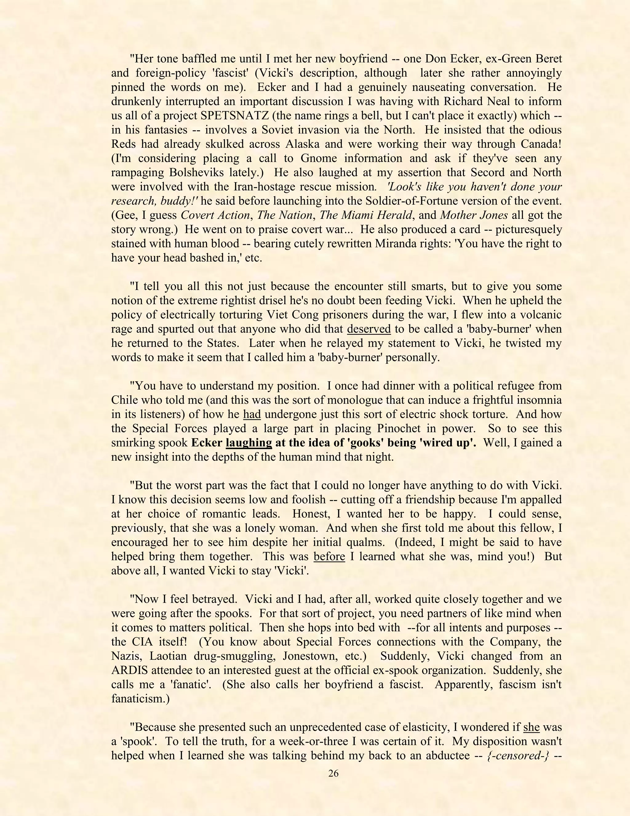 "Her tone baffled me until I met her new boyfriend -- one Don Ecker, ex-Green Beret
and foreign-policy 'fascist' (Vicki's description, although later she rather annoyingly
pinned the words on me). Ecker and I had a genuinely nauseating conversation. He
drunkenly interrupted an important discussion I was having with Richard Neal to inform
us all of a project SPETSNATZ (the name rings a bell, but I can't place it exactly) which --
in his fantasies -- involves a Soviet invasion via the North. He insisted that the odious
Reds had already skulked across Alaska and were working their way through Canada!
(I'm considering placing a call to Gnome information and ask if they've seen any
rampaging Bolsheviks lately.) He also laughed at my assertion that Secord and North
were involved with the Iran-hostage rescue mission. 'Look's like you haven't done your
research, buddy!' he said before launching into the Soldier-of-Fortune version of the event.
(Gee, I guess Covert Action, The Nation, The Miami Herald, and Mother Jones all got the
story wrong.) He went on to praise covert war... He also produced a card -- picturesquely
stained with human blood -- bearing cutely rewritten Miranda rights: 'You have the right to
have your head bashed in,' etc.

    "I tell you all this not just because the encounter still smarts, but to give you some
notion of the extreme rightist drisel he's no doubt been feeding Vicki. When he upheld the
policy of electrically torturing Viet Cong prisoners during the war, I flew into a volcanic
rage and spurted out that anyone who did that deserved to be called a 'baby-burner' when
he returned to the States. Later when he relayed my statement to Vicki, he twisted my
words to make it seem that I called him a 'baby-burner' personally.

     "You have to understand my position. I once had dinner with a political refugee from
Chile who told me (and this was the sort of monologue that can induce a frightful insomnia
in its listeners) of how he had undergone just this sort of electric shock torture. And how
the Special Forces played a large part in placing Pinochet in power. So to see this
smirking spook Ecker laughing at the idea of 'gooks' being 'wired up'. Well, I gained a
new insight into the depths of the human mind that night.

    "But the worst part was the fact that I could no longer have anything to do with Vicki.
I know this decision seems low and foolish -- cutting off a friendship because I'm appalled
at her choice of romantic leads. Honest, I wanted her to be happy. I could sense,
previously, that she was a lonely woman. And when she first told me about this fellow, I
encouraged her to see him despite her initial qualms. (Indeed, I might be said to have
helped bring them together. This was before I learned what she was, mind you!) But
above all, I wanted Vicki to stay 'Vicki'.

    "Now I feel betrayed. Vicki and I had, after all, worked quite closely together and we
were going after the spooks. For that sort of project, you need partners of like mind when
it comes to matters political. Then she hops into bed with --for all intents and purposes --
the CIA itself! (You know about Special Forces connections with the Company, the
Nazis, Laotian drug-smuggling, Jonestown, etc.) Suddenly, Vicki changed from an
ARDIS attendee to an interested guest at the official ex-spook organization. Suddenly, she
calls me a 'fanatic'. (She also calls her boyfriend a fascist. Apparently, fascism isn't
fanaticism.)

    "Because she presented such an unprecedented case of elasticity, I wondered if she was
a 'spook'. To tell the truth, for a week-or-three I was certain of it. My disposition wasn't
helped when I learned she was talking behind my back to an abductee -- {-censored-} --
                                            26
 