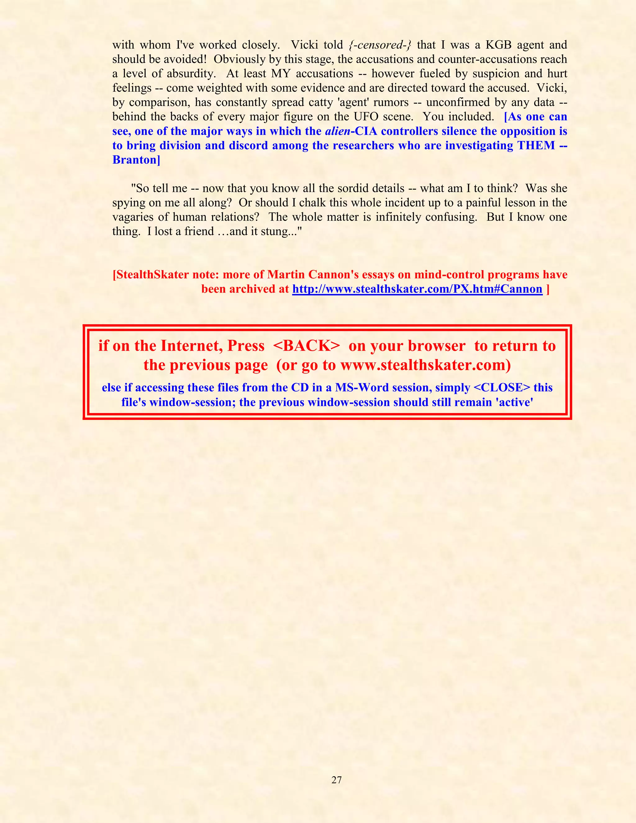 with whom I've worked closely. Vicki told {-censored-} that I was a KGB agent and
 should be avoided! Obviously by this stage, the accusations and counter-accusations reach
 a level of absurdity. At least MY accusations -- however fueled by suspicion and hurt
 feelings -- come weighted with some evidence and are directed toward the accused. Vicki,
 by comparison, has constantly spread catty 'agent' rumors -- unconfirmed by any data --
 behind the backs of every major figure on the UFO scene. You included. [As one can
 see, one of the major ways in which the alien-CIA controllers silence the opposition is
 to bring division and discord among the researchers who are investigating THEM --
 Branton]

     "So tell me -- now that you know all the sordid details -- what am I to think? Was she
 spying on me all along? Or should I chalk this whole incident up to a painful lesson in the
 vagaries of human relations? The whole matter is infinitely confusing. But I know one
 thing. I lost a friend …and it stung..."


 [StealthSkater note: more of Martin Cannon's essays on mind-control programs have
                 been archived at http://www.stealthskater.com/PX.htm#Cannon ]



if on the Internet, Press <BACK> on your browser to return to
       the previous page (or go to www.stealthskater.com)
else if accessing these files from the CD in a MS-Word session, simply <CLOSE> this
    file's window-session; the previous window-session should still remain 'active'




                                            27
 