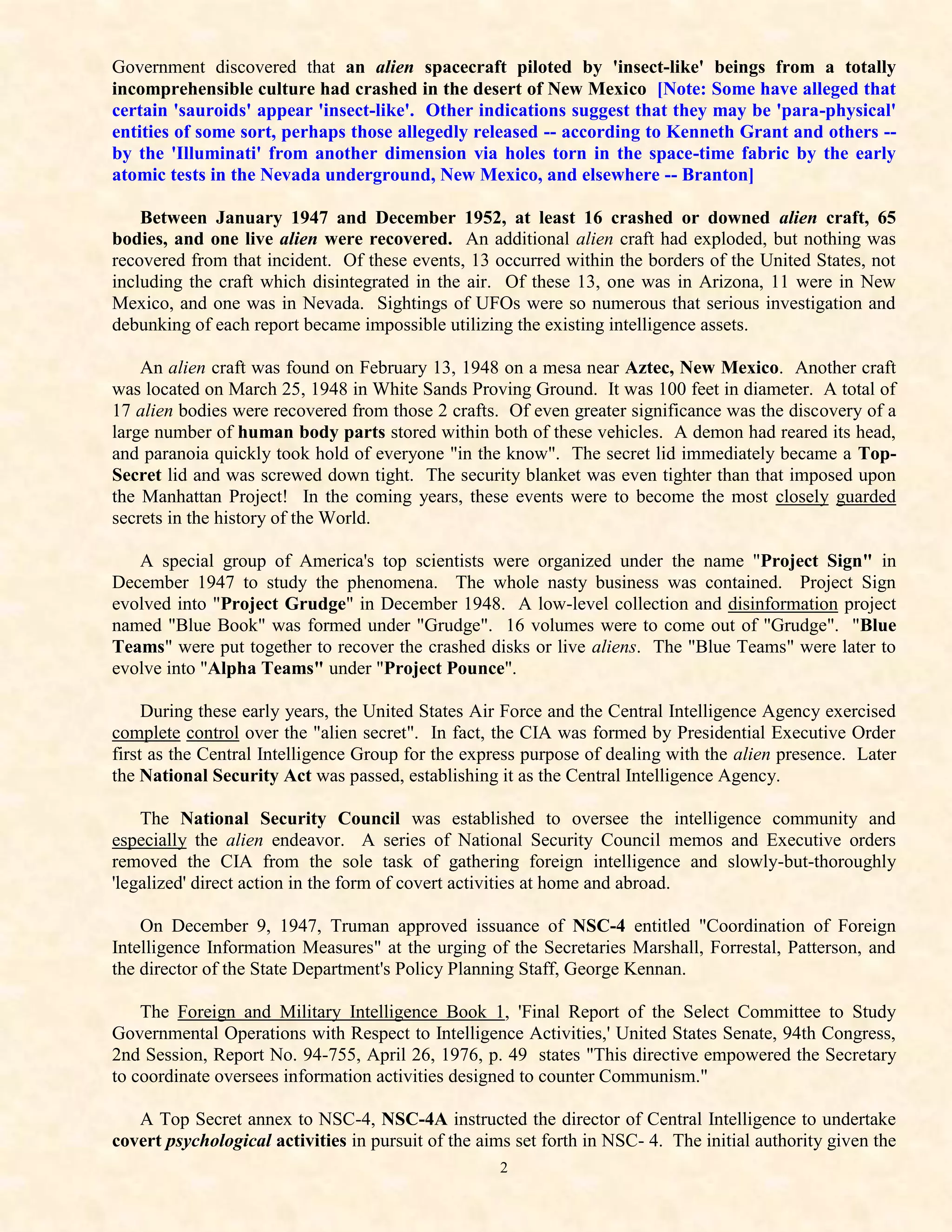Government discovered that an alien spacecraft piloted by 'insect-like' beings from a totally
incomprehensible culture had crashed in the desert of New Mexico [Note: Some have alleged that
certain 'sauroids' appear 'insect-like'. Other indications suggest that they may be 'para-physical'
entities of some sort, perhaps those allegedly released -- according to Kenneth Grant and others --
by the 'Illuminati' from another dimension via holes torn in the space-time fabric by the early
atomic tests in the Nevada underground, New Mexico, and elsewhere -- Branton]

    Between January 1947 and December 1952, at least 16 crashed or downed alien craft, 65
bodies, and one live alien were recovered. An additional alien craft had exploded, but nothing was
recovered from that incident. Of these events, 13 occurred within the borders of the United States, not
including the craft which disintegrated in the air. Of these 13, one was in Arizona, 11 were in New
Mexico, and one was in Nevada. Sightings of UFOs were so numerous that serious investigation and
debunking of each report became impossible utilizing the existing intelligence assets.

    An alien craft was found on February 13, 1948 on a mesa near Aztec, New Mexico. Another craft
was located on March 25, 1948 in White Sands Proving Ground. It was 100 feet in diameter. A total of
17 alien bodies were recovered from those 2 crafts. Of even greater significance was the discovery of a
large number of human body parts stored within both of these vehicles. A demon had reared its head,
and paranoia quickly took hold of everyone "in the know". The secret lid immediately became a Top-
Secret lid and was screwed down tight. The security blanket was even tighter than that imposed upon
the Manhattan Project! In the coming years, these events were to become the most closely guarded
secrets in the history of the World.

   A special group of America's top scientists were organized under the name "Project Sign" in
December 1947 to study the phenomena. The whole nasty business was contained. Project Sign
evolved into "Project Grudge" in December 1948. A low-level collection and disinformation project
named "Blue Book" was formed under "Grudge". 16 volumes were to come out of "Grudge". "Blue
Teams" were put together to recover the crashed disks or live aliens. The "Blue Teams" were later to
evolve into "Alpha Teams" under "Project Pounce".

     During these early years, the United States Air Force and the Central Intelligence Agency exercised
complete control over the "alien secret". In fact, the CIA was formed by Presidential Executive Order
first as the Central Intelligence Group for the express purpose of dealing with the alien presence. Later
the National Security Act was passed, establishing it as the Central Intelligence Agency.

    The National Security Council was established to oversee the intelligence community and
especially the alien endeavor. A series of National Security Council memos and Executive orders
removed the CIA from the sole task of gathering foreign intelligence and slowly-but-thoroughly
'legalized' direct action in the form of covert activities at home and abroad.

    On December 9, 1947, Truman approved issuance of NSC-4 entitled "Coordination of Foreign
Intelligence Information Measures" at the urging of the Secretaries Marshall, Forrestal, Patterson, and
the director of the State Department's Policy Planning Staff, George Kennan.

    The Foreign and Military Intelligence Book 1, 'Final Report of the Select Committee to Study
Governmental Operations with Respect to Intelligence Activities,' United States Senate, 94th Congress,
2nd Session, Report No. 94-755, April 26, 1976, p. 49 states "This directive empowered the Secretary
to coordinate oversees information activities designed to counter Communism."

   A Top Secret annex to NSC-4, NSC-4A instructed the director of Central Intelligence to undertake
covert psychological activities in pursuit of the aims set forth in NSC- 4. The initial authority given the
                                                    2
 