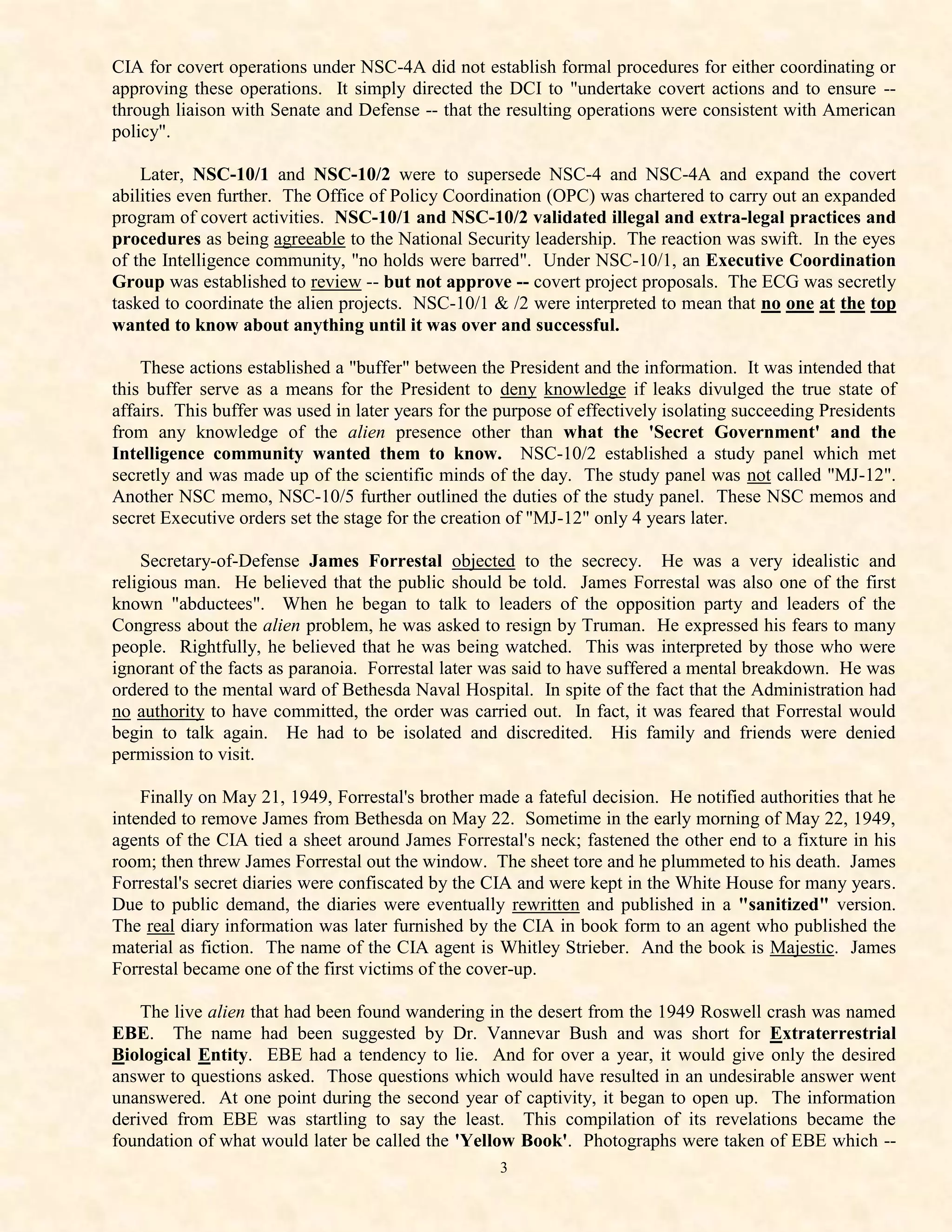 CIA for covert operations under NSC-4A did not establish formal procedures for either coordinating or
approving these operations. It simply directed the DCI to "undertake covert actions and to ensure --
through liaison with Senate and Defense -- that the resulting operations were consistent with American
policy".

    Later, NSC-10/1 and NSC-10/2 were to supersede NSC-4 and NSC-4A and expand the covert
abilities even further. The Office of Policy Coordination (OPC) was chartered to carry out an expanded
program of covert activities. NSC-10/1 and NSC-10/2 validated illegal and extra-legal practices and
procedures as being agreeable to the National Security leadership. The reaction was swift. In the eyes
of the Intelligence community, "no holds were barred". Under NSC-10/1, an Executive Coordination
Group was established to review -- but not approve -- covert project proposals. The ECG was secretly
tasked to coordinate the alien projects. NSC-10/1 & /2 were interpreted to mean that no one at the top
wanted to know about anything until it was over and successful.

    These actions established a "buffer" between the President and the information. It was intended that
this buffer serve as a means for the President to deny knowledge if leaks divulged the true state of
affairs. This buffer was used in later years for the purpose of effectively isolating succeeding Presidents
from any knowledge of the alien presence other than what the 'Secret Government' and the
Intelligence community wanted them to know. NSC-10/2 established a study panel which met
secretly and was made up of the scientific minds of the day. The study panel was not called "MJ-12".
Another NSC memo, NSC-10/5 further outlined the duties of the study panel. These NSC memos and
secret Executive orders set the stage for the creation of "MJ-12" only 4 years later.

    Secretary-of-Defense James Forrestal objected to the secrecy. He was a very idealistic and
religious man. He believed that the public should be told. James Forrestal was also one of the first
known "abductees". When he began to talk to leaders of the opposition party and leaders of the
Congress about the alien problem, he was asked to resign by Truman. He expressed his fears to many
people. Rightfully, he believed that he was being watched. This was interpreted by those who were
ignorant of the facts as paranoia. Forrestal later was said to have suffered a mental breakdown. He was
ordered to the mental ward of Bethesda Naval Hospital. In spite of the fact that the Administration had
no authority to have committed, the order was carried out. In fact, it was feared that Forrestal would
begin to talk again. He had to be isolated and discredited. His family and friends were denied
permission to visit.

    Finally on May 21, 1949, Forrestal's brother made a fateful decision. He notified authorities that he
intended to remove James from Bethesda on May 22. Sometime in the early morning of May 22, 1949,
agents of the CIA tied a sheet around James Forrestal's neck; fastened the other end to a fixture in his
room; then threw James Forrestal out the window. The sheet tore and he plummeted to his death. James
Forrestal's secret diaries were confiscated by the CIA and were kept in the White House for many years.
Due to public demand, the diaries were eventually rewritten and published in a "sanitized" version.
The real diary information was later furnished by the CIA in book form to an agent who published the
material as fiction. The name of the CIA agent is Whitley Strieber. And the book is Majestic. James
Forrestal became one of the first victims of the cover-up.

    The live alien that had been found wandering in the desert from the 1949 Roswell crash was named
EBE. The name had been suggested by Dr. Vannevar Bush and was short for Extraterrestrial
Biological Entity. EBE had a tendency to lie. And for over a year, it would give only the desired
answer to questions asked. Those questions which would have resulted in an undesirable answer went
unanswered. At one point during the second year of captivity, it began to open up. The information
derived from EBE was startling to say the least. This compilation of its revelations became the
foundation of what would later be called the 'Yellow Book'. Photographs were taken of EBE which --
                                                    3
 