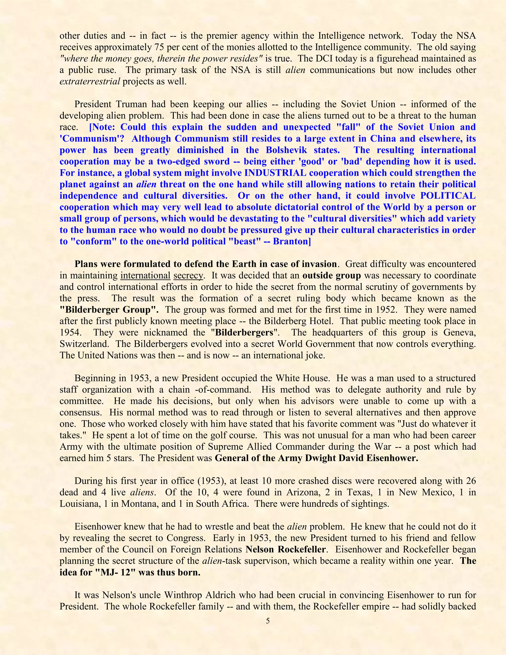 other duties and -- in fact -- is the premier agency within the Intelligence network. Today the NSA
receives approximately 75 per cent of the monies allotted to the Intelligence community. The old saying
"where the money goes, therein the power resides" is true. The DCI today is a figurehead maintained as
a public ruse. The primary task of the NSA is still alien communications but now includes other
extraterrestrial projects as well.

    President Truman had been keeping our allies -- including the Soviet Union -- informed of the
developing alien problem. This had been done in case the aliens turned out to be a threat to the human
race. [Note: Could this explain the sudden and unexpected "fall" of the Soviet Union and
'Communism'? Although Communism still resides to a large extent in China and elsewhere, its
power has been greatly diminished in the Bolshevik states. The resulting international
cooperation may be a two-edged sword -- being either 'good' or 'bad' depending how it is used.
For instance, a global system might involve INDUSTRIAL cooperation which could strengthen the
planet against an alien threat on the one hand while still allowing nations to retain their political
independence and cultural diversities. Or on the other hand, it could involve POLITICAL
cooperation which may very well lead to absolute dictatorial control of the World by a person or
small group of persons, which would be devastating to the "cultural diversities" which add variety
to the human race who would no doubt be pressured give up their cultural characteristics in order
to "conform" to the one-world political "beast" -- Branton]

    Plans were formulated to defend the Earth in case of invasion. Great difficulty was encountered
in maintaining international secrecy. It was decided that an outside group was necessary to coordinate
and control international efforts in order to hide the secret from the normal scrutiny of governments by
the press. The result was the formation of a secret ruling body which became known as the
"Bilderberger Group". The group was formed and met for the first time in 1952. They were named
after the first publicly known meeting place -- the Bilderberg Hotel. That public meeting took place in
1954. They were nicknamed the "Bilderbergers". The headquarters of this group is Geneva,
Switzerland. The Bilderbergers evolved into a secret World Government that now controls everything.
The United Nations was then -- and is now -- an international joke.

    Beginning in 1953, a new President occupied the White House. He was a man used to a structured
staff organization with a chain -of-command. His method was to delegate authority and rule by
committee. He made his decisions, but only when his advisors were unable to come up with a
consensus. His normal method was to read through or listen to several alternatives and then approve
one. Those who worked closely with him have stated that his favorite comment was "Just do whatever it
takes." He spent a lot of time on the golf course. This was not unusual for a man who had been career
Army with the ultimate position of Supreme Allied Commander during the War -- a post which had
earned him 5 stars. The President was General of the Army Dwight David Eisenhower.

   During his first year in office (1953), at least 10 more crashed discs were recovered along with 26
dead and 4 live aliens. Of the 10, 4 were found in Arizona, 2 in Texas, 1 in New Mexico, 1 in
Louisiana, 1 in Montana, and 1 in South Africa. There were hundreds of sightings.

    Eisenhower knew that he had to wrestle and beat the alien problem. He knew that he could not do it
by revealing the secret to Congress. Early in 1953, the new President turned to his friend and fellow
member of the Council on Foreign Relations Nelson Rockefeller. Eisenhower and Rockefeller began
planning the secret structure of the alien-task supervison, which became a reality within one year. The
idea for "MJ- 12" was thus born.

   It was Nelson's uncle Winthrop Aldrich who had been crucial in convincing Eisenhower to run for
President. The whole Rockefeller family -- and with them, the Rockefeller empire -- had solidly backed
                                                   5
 