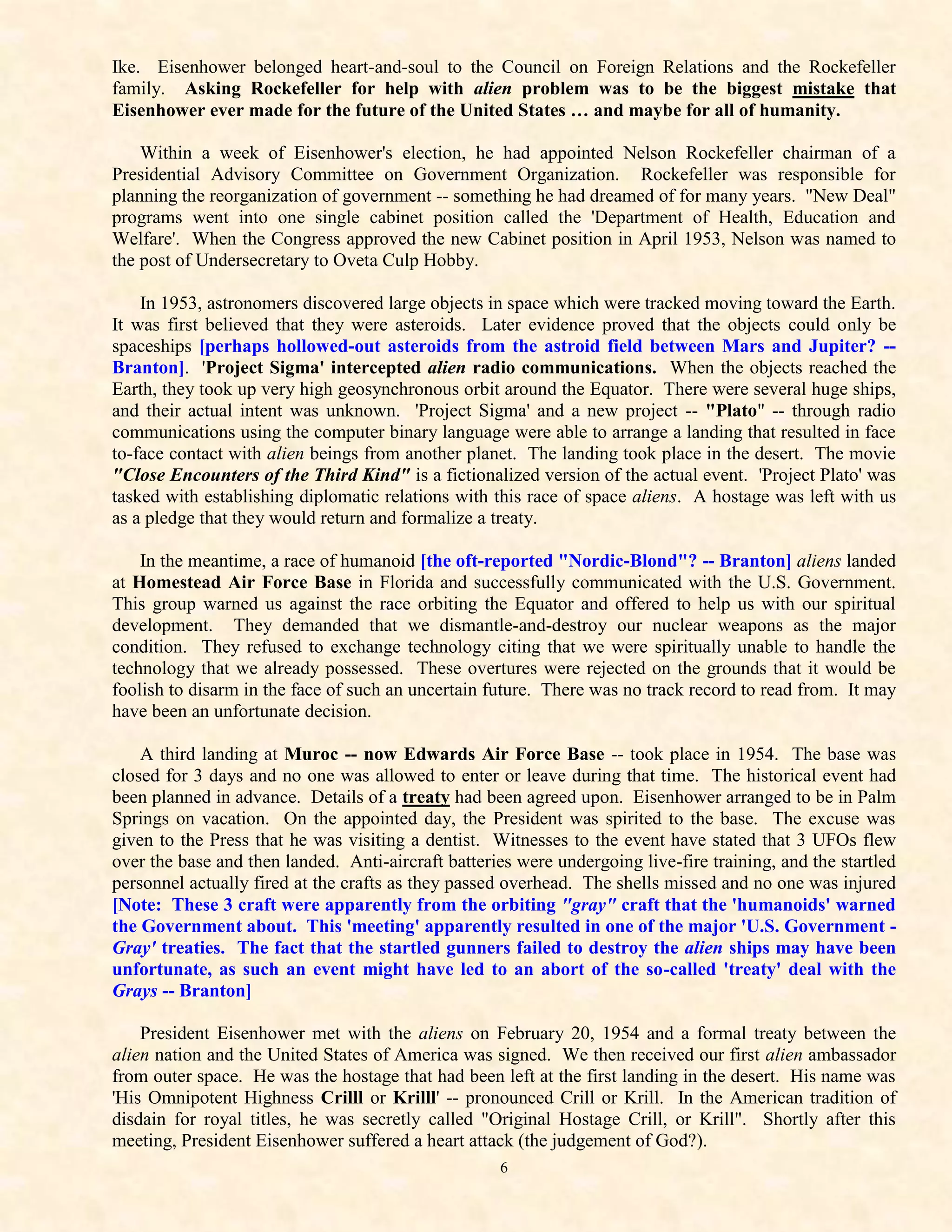 Ike. Eisenhower belonged heart-and-soul to the Council on Foreign Relations and the Rockefeller
family. Asking Rockefeller for help with alien problem was to be the biggest mistake that
Eisenhower ever made for the future of the United States … and maybe for all of humanity.

    Within a week of Eisenhower's election, he had appointed Nelson Rockefeller chairman of a
Presidential Advisory Committee on Government Organization. Rockefeller was responsible for
planning the reorganization of government -- something he had dreamed of for many years. "New Deal"
programs went into one single cabinet position called the 'Department of Health, Education and
Welfare'. When the Congress approved the new Cabinet position in April 1953, Nelson was named to
the post of Undersecretary to Oveta Culp Hobby.

    In 1953, astronomers discovered large objects in space which were tracked moving toward the Earth.
It was first believed that they were asteroids. Later evidence proved that the objects could only be
spaceships [perhaps hollowed-out asteroids from the astroid field between Mars and Jupiter? --
Branton]. 'Project Sigma' intercepted alien radio communications. When the objects reached the
Earth, they took up very high geosynchronous orbit around the Equator. There were several huge ships,
and their actual intent was unknown. 'Project Sigma' and a new project -- "Plato" -- through radio
communications using the computer binary language were able to arrange a landing that resulted in face
to-face contact with alien beings from another planet. The landing took place in the desert. The movie
"Close Encounters of the Third Kind" is a fictionalized version of the actual event. 'Project Plato' was
tasked with establishing diplomatic relations with this race of space aliens. A hostage was left with us
as a pledge that they would return and formalize a treaty.

    In the meantime, a race of humanoid [the oft-reported "Nordic-Blond"? -- Branton] aliens landed
at Homestead Air Force Base in Florida and successfully communicated with the U.S. Government.
This group warned us against the race orbiting the Equator and offered to help us with our spiritual
development. They demanded that we dismantle-and-destroy our nuclear weapons as the major
condition. They refused to exchange technology citing that we were spiritually unable to handle the
technology that we already possessed. These overtures were rejected on the grounds that it would be
foolish to disarm in the face of such an uncertain future. There was no track record to read from. It may
have been an unfortunate decision.

    A third landing at Muroc -- now Edwards Air Force Base -- took place in 1954. The base was
closed for 3 days and no one was allowed to enter or leave during that time. The historical event had
been planned in advance. Details of a treaty had been agreed upon. Eisenhower arranged to be in Palm
Springs on vacation. On the appointed day, the President was spirited to the base. The excuse was
given to the Press that he was visiting a dentist. Witnesses to the event have stated that 3 UFOs flew
over the base and then landed. Anti-aircraft batteries were undergoing live-fire training, and the startled
personnel actually fired at the crafts as they passed overhead. The shells missed and no one was injured
[Note: These 3 craft were apparently from the orbiting "gray" craft that the 'humanoids' warned
the Government about. This 'meeting' apparently resulted in one of the major 'U.S. Government -
Gray' treaties. The fact that the startled gunners failed to destroy the alien ships may have been
unfortunate, as such an event might have led to an abort of the so-called 'treaty' deal with the
Grays -- Branton]

    President Eisenhower met with the aliens on February 20, 1954 and a formal treaty between the
alien nation and the United States of America was signed. We then received our first alien ambassador
from outer space. He was the hostage that had been left at the first landing in the desert. His name was
'His Omnipotent Highness Crilll or Krilll' -- pronounced Crill or Krill. In the American tradition of
disdain for royal titles, he was secretly called "Original Hostage Crill, or Krill". Shortly after this
meeting, President Eisenhower suffered a heart attack (the judgement of God?).
                                                    6
 