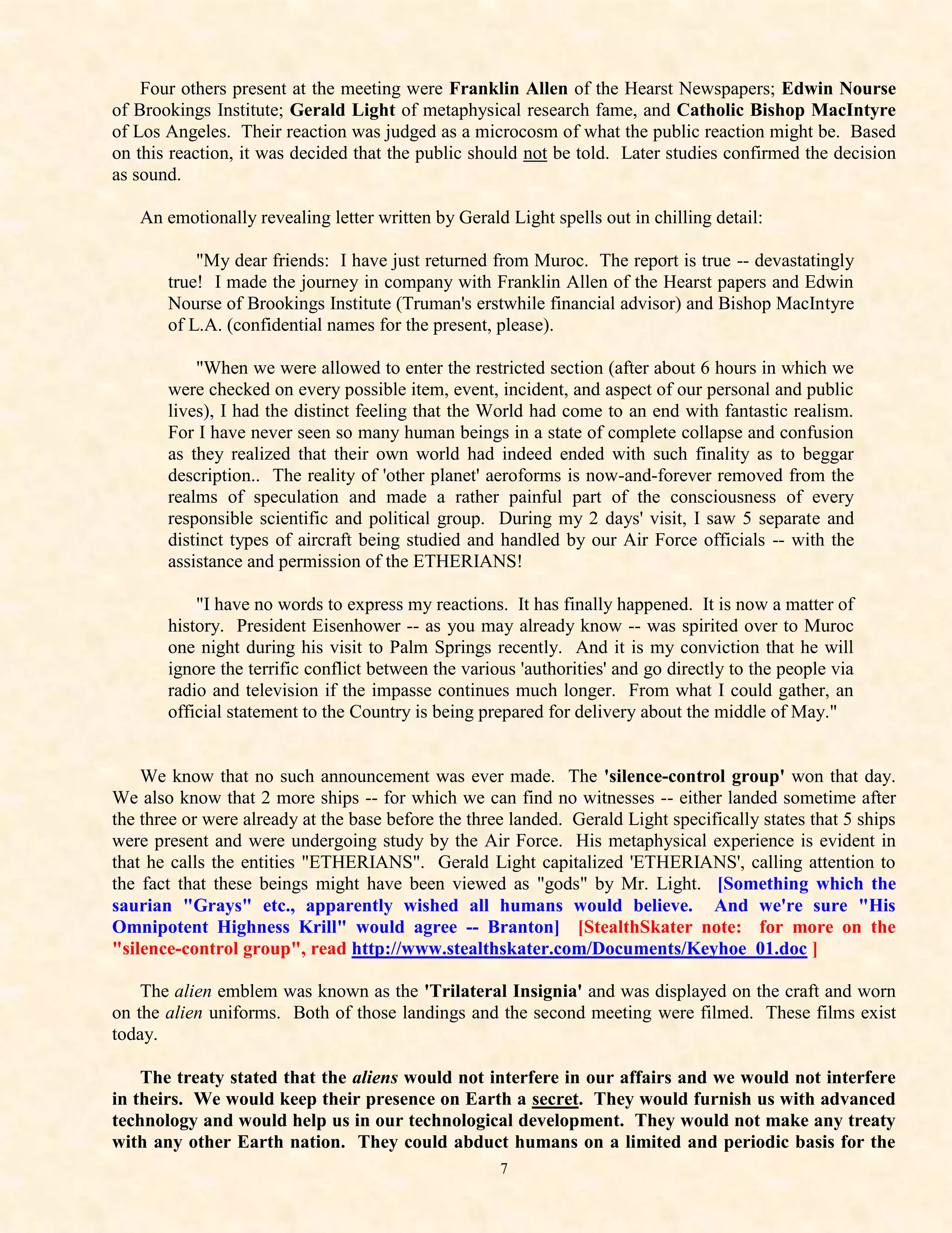 Four others present at the meeting were Franklin Allen of the Hearst Newspapers; Edwin Nourse
of Brookings Institute; Gerald Light of metaphysical research fame, and Catholic Bishop MacIntyre
of Los Angeles. Their reaction was judged as a microcosm of what the public reaction might be. Based
on this reaction, it was decided that the public should not be told. Later studies confirmed the decision
as sound.

   An emotionally revealing letter written by Gerald Light spells out in chilling detail:

           "My dear friends: I have just returned from Muroc. The report is true -- devastatingly
       true! I made the journey in company with Franklin Allen of the Hearst papers and Edwin
       Nourse of Brookings Institute (Truman's erstwhile financial advisor) and Bishop MacIntyre
       of L.A. (confidential names for the present, please).

           "When we were allowed to enter the restricted section (after about 6 hours in which we
       were checked on every possible item, event, incident, and aspect of our personal and public
       lives), I had the distinct feeling that the World had come to an end with fantastic realism.
       For I have never seen so many human beings in a state of complete collapse and confusion
       as they realized that their own world had indeed ended with such finality as to beggar
       description.. The reality of 'other planet' aeroforms is now-and-forever removed from the
       realms of speculation and made a rather painful part of the consciousness of every
       responsible scientific and political group. During my 2 days' visit, I saw 5 separate and
       distinct types of aircraft being studied and handled by our Air Force officials -- with the
       assistance and permission of the ETHERIANS!

           "I have no words to express my reactions. It has finally happened. It is now a matter of
       history. President Eisenhower -- as you may already know -- was spirited over to Muroc
       one night during his visit to Palm Springs recently. And it is my conviction that he will
       ignore the terrific conflict between the various 'authorities' and go directly to the people via
       radio and television if the impasse continues much longer. From what I could gather, an
       official statement to the Country is being prepared for delivery about the middle of May."


    We know that no such announcement was ever made. The 'silence-control group' won that day.
We also know that 2 more ships -- for which we can find no witnesses -- either landed sometime after
the three or were already at the base before the three landed. Gerald Light specifically states that 5 ships
were present and were undergoing study by the Air Force. His metaphysical experience is evident in
that he calls the entities "ETHERIANS". Gerald Light capitalized 'ETHERIANS', calling attention to
the fact that these beings might have been viewed as "gods" by Mr. Light. [Something which the
saurian "Grays" etc., apparently wished all humans would believe. And we're sure "His
Omnipotent Highness Krill" would agree -- Branton] [StealthSkater note: for more on the
"silence-control group", read http://www.stealthskater.com/Documents/Keyhoe_01.doc ]

    The alien emblem was known as the 'Trilateral Insignia' and was displayed on the craft and worn
on the alien uniforms. Both of those landings and the second meeting were filmed. These films exist
today.

    The treaty stated that the aliens would not interfere in our affairs and we would not interfere
in theirs. We would keep their presence on Earth a secret. They would furnish us with advanced
technology and would help us in our technological development. They would not make any treaty
with any other Earth nation. They could abduct humans on a limited and periodic basis for the
                                                     7
 