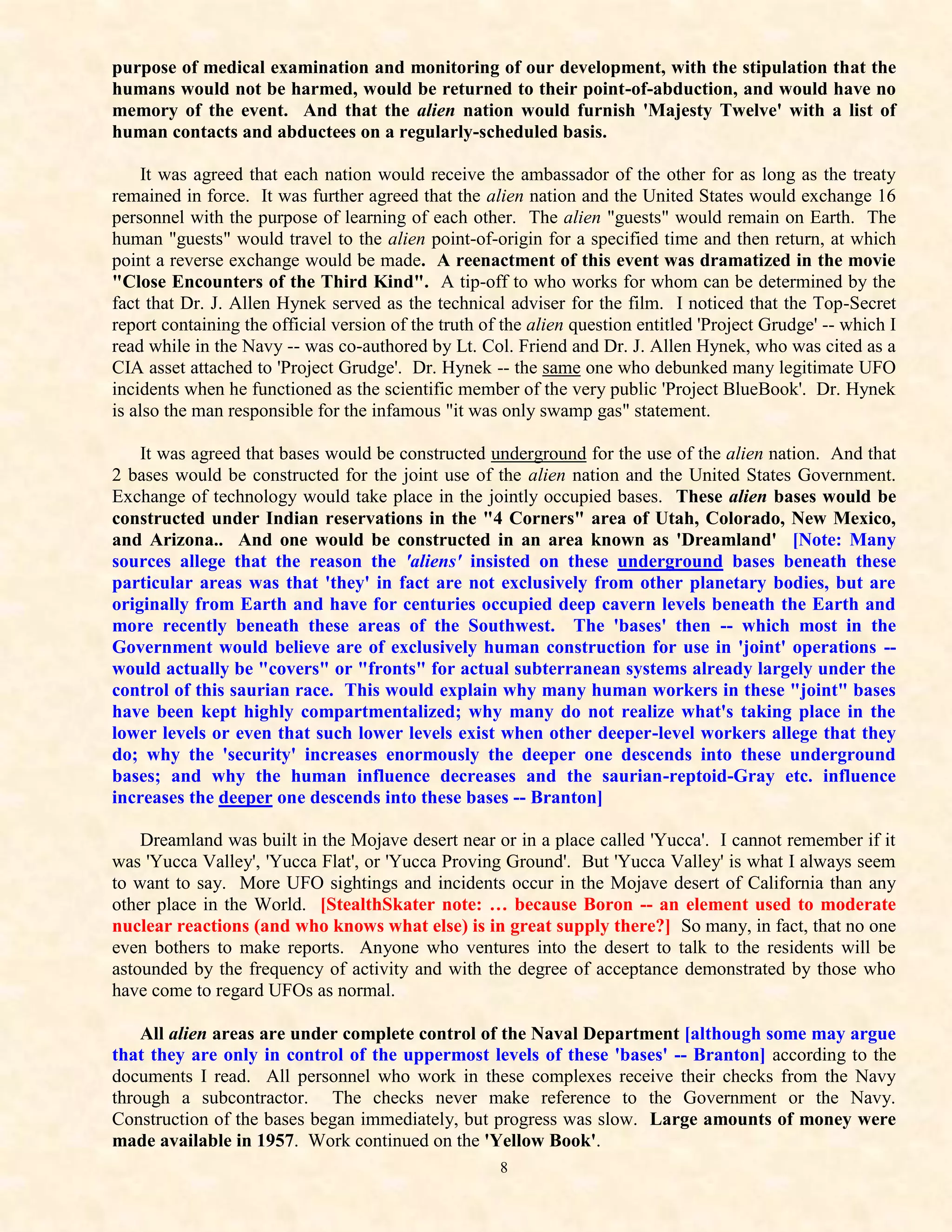 purpose of medical examination and monitoring of our development, with the stipulation that the
humans would not be harmed, would be returned to their point-of-abduction, and would have no
memory of the event. And that the alien nation would furnish 'Majesty Twelve' with a list of
human contacts and abductees on a regularly-scheduled basis.

    It was agreed that each nation would receive the ambassador of the other for as long as the treaty
remained in force. It was further agreed that the alien nation and the United States would exchange 16
personnel with the purpose of learning of each other. The alien "guests" would remain on Earth. The
human "guests" would travel to the alien point-of-origin for a specified time and then return, at which
point a reverse exchange would be made. A reenactment of this event was dramatized in the movie
"Close Encounters of the Third Kind". A tip-off to who works for whom can be determined by the
fact that Dr. J. Allen Hynek served as the technical adviser for the film. I noticed that the Top-Secret
report containing the official version of the truth of the alien question entitled 'Project Grudge' -- which I
read while in the Navy -- was co-authored by Lt. Col. Friend and Dr. J. Allen Hynek, who was cited as a
CIA asset attached to 'Project Grudge'. Dr. Hynek -- the same one who debunked many legitimate UFO
incidents when he functioned as the scientific member of the very public 'Project BlueBook'. Dr. Hynek
is also the man responsible for the infamous "it was only swamp gas" statement.

    It was agreed that bases would be constructed underground for the use of the alien nation. And that
2 bases would be constructed for the joint use of the alien nation and the United States Government.
Exchange of technology would take place in the jointly occupied bases. These alien bases would be
constructed under Indian reservations in the "4 Corners" area of Utah, Colorado, New Mexico,
and Arizona.. And one would be constructed in an area known as 'Dreamland' [Note: Many
sources allege that the reason the 'aliens' insisted on these underground bases beneath these
particular areas was that 'they' in fact are not exclusively from other planetary bodies, but are
originally from Earth and have for centuries occupied deep cavern levels beneath the Earth and
more recently beneath these areas of the Southwest. The 'bases' then -- which most in the
Government would believe are of exclusively human construction for use in 'joint' operations --
would actually be "covers" or "fronts" for actual subterranean systems already largely under the
control of this saurian race. This would explain why many human workers in these "joint" bases
have been kept highly compartmentalized; why many do not realize what's taking place in the
lower levels or even that such lower levels exist when other deeper-level workers allege that they
do; why the 'security' increases enormously the deeper one descends into these underground
bases; and why the human influence decreases and the saurian-reptoid-Gray etc. influence
increases the deeper one descends into these bases -- Branton]

    Dreamland was built in the Mojave desert near or in a place called 'Yucca'. I cannot remember if it
was 'Yucca Valley', 'Yucca Flat', or 'Yucca Proving Ground'. But 'Yucca Valley' is what I always seem
to want to say. More UFO sightings and incidents occur in the Mojave desert of California than any
other place in the World. [StealthSkater note: … because Boron -- an element used to moderate
nuclear reactions (and who knows what else) is in great supply there?] So many, in fact, that no one
even bothers to make reports. Anyone who ventures into the desert to talk to the residents will be
astounded by the frequency of activity and with the degree of acceptance demonstrated by those who
have come to regard UFOs as normal.

    All alien areas are under complete control of the Naval Department [although some may argue
that they are only in control of the uppermost levels of these 'bases' -- Branton] according to the
documents I read. All personnel who work in these complexes receive their checks from the Navy
through a subcontractor. The checks never make reference to the Government or the Navy.
Construction of the bases began immediately, but progress was slow. Large amounts of money were
made available in 1957. Work continued on the 'Yellow Book'.
                                                      8
 