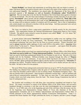 'Project Redlight' was formed and experiments in test-flying alien craft was begun in earnest. A
super Top-Secret facility was built at Groom Lake in Nevada in the midst of the weapons test range. It
was code-named Area-51. The installation was placed under the Department of the Navy and all
personnel required a 'Q' clearance as well as Executive (Presidential, called 'MAJESTIC')
approval. This was ironic due to the fact that the President of the United States does not have clearance
to visit the site himself. The alien base and exchange of technology actually took place in an area code-
named "Dreamland" above ground, and the underground portion was dubbed the "Dark Side of the
Moon". According to the documentation that I read, at least 200 alien bases actually reside full-time at
this site along with an unknown number of scientists and CIA personnel. Due to fear of implantation,
only certain people were allowed to interface with the alien beings. And those personnel were and are
watched and monitored continuously.

    The Army was tasked to form a super-secret organization to furnish security for the alien-tasked
projects. This organization became the National Reconnaissance Organization based at Fort Carson,
Colorado. The specific teams trained to secure the projects were called "Delta". (Lt. Col. James "Bo"
Gritz was a 'Delta Force' commander.)

   A second project code-named 'Snowbird' was promulgated to explain away any sightings of the
'Redlight' crafts as being Air Force experiments. The 'Snowbird' crafts were manufactured using
conventional technology and were flown for the Press on several occasions. 'Project Snowbird' also
used to debunk legitimate public sightings of alien craft (UFOs to the public; IACs -- Identified Alien
Craft to those "in the know"). 'Project Snowbird' was very successful … and reports from the public
declined steadily until recent years.

    A multimillion-dollar secret fund was organized and kept by the Military Office of the White House.
This fund was used to build over 75 deep underground facilities. Presidents who asked were told the
fund was used to build deep underground shelters for the President in case of war. But only a few were
actually built for the President. Millions-of-dollars were funneled through the office of 'Majesty
Twelve' and then out to the contractors. It was used to build Top-Secret alien bases as well as Top-
Secret "DUMB" (Deep Underground Military Bases) and the facilities promulgated by "Alternative 2"
throughout the Nation. President Johnson used this fund to build a movie theater and pave the road on
his ranch. He had no idea of its true purpose.

    The secret White House underground-construction fund was set up in 1957 by President Eisenhower.
The funding was obtained from Congress under the guise of "construction and maintenance of secret
sites where the President could be taken in case of military attack: Presidential Emergency Sites". The
sites are literally holes in the ground -- deep enough to withstand a nuclear blast -- and are outfitted with
state-of-the-art communications equipment. To date, there are more than 75 sites spread around the
Country which were built using money from this fund. The Atomic Energy Commission has built at
least 22 underground sites.

    The location and everything to do with these sites were-and-are considered and treated as Top-
Secret. The money was-and-is in control of the Military Office of the White House, and was-and-is
laundered through so circuitous a web that even the most knowledgeable spy or accountant cannot
follow it. As of 1980, only a few at the beginning and end of this web knew what the money was for.
At the beginning were Representative George Mahon of Texas (the chairman of the House
Appropriations Committee and of its Defense Subcommittee) and Representative Robert Sikes of
Florida (chairman of the House Appropriations Military Construction Subcommittee). Today it is
rumored that House Speaker Jim Wright controlled the money in Congress, and that a power struggle

                                                     9
 