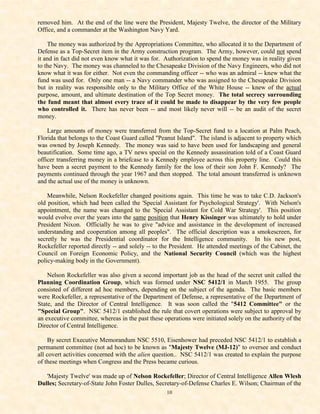 removed him. At the end of the line were the President, Majesty Twelve, the director of the Military
Office, and a commander at the Washington Navy Yard.

    The money was authorized by the Appropriations Committee, who allocated it to the Department of
Defense as a Top-Secret item in the Army construction program. The Army, however, could not spend
it and in fact did not even know what it was for. Authorization to spend the money was in reality given
to the Navy. The money was channeled to the Chesapeake Division of the Navy Engineers, who did not
know what it was for either. Not even the commanding officer -- who was an admiral -- knew what the
fund was used for. Only one man -- a Navy commander who was assigned to the Chesapeake Division
but in reality was responsible only to the Military Office of the White House -- knew of the actual
purpose, amount, and ultimate destination of the Top Secret money. The total secrecy surrounding
the fund meant that almost every trace of it could be made to disappear by the very few people
who controlled it. There has never been -- and most likely never will -- be an audit of the secret
money.

    Large amounts of money were transferred from the Top-Secret fund to a location at Palm Peach,
Florida that belongs to the Coast Guard called "Peanut Island". The island is adjacent to property which
was owned by Joseph Kennedy. The money was said to have been used for landscaping and general
beautification. Some time ago, a TV news special on the Kennedy assassination told of a Coast Guard
officer transferring money in a briefcase to a Kennedy employee across this property line. Could this
have been a secret payment to the Kennedy family for the loss of their son John F. Kennedy? The
payments continued through the year 1967 and then stopped. The total amount transferred is unknown
and the actual use of the money is unknown.

    Meanwhile, Nelson Rockefeller changed positions again. This time he was to take C.D. Jackson's
old position, which had been called the 'Special Assistant for Psychological Strategy'. With Nelson's
appointment, the name was changed to the 'Special Assistant for Cold War Strategy'. This position
would evolve over the years into the same position that Henry Kissinger was ultimately to hold under
President Nixon. Officially he was to give "advice and assistance in the development of increased
understanding and cooperation among all peoples". The official description was a smokescreen, for
secretly he was the Presidential coordinator for the Intelligence community. In his new post,
Rockefeller reported directly -- and solely -- to the President. He attended meetings of the Cabinet, the
Council on Foreign Economic Policy, and the National Security Council (which was the highest
policy-making body in the Government).

    Nelson Rockefeller was also given a second important job as the head of the secret unit called the
Planning Coordination Group, which was formed under NSC 5412/1 in March 1955. The group
consisted of different ad hoc members, depending on the subject of the agenda. The basic members
were Rockefeller, a representative of the Department of Defense, a representative of the Department of
State, and the Director of Central Intelligence. It was soon called the "5412 Committee" or the
"Special Group". NSC 5412/1 established the rule that covert operations were subject to approval by
an executive committee, whereas in the past these operations were initiated solely on the authority of the
Director of Central Intelligence.

    By secret Executive Memorandum NSC 5510, Eisenhower had preceded NSC 5412/1 to establish a
permanent committee (not ad hoc) to be known as "Majesty Twelve (MJ-12)" to oversee and conduct
all covert activities concerned with the alien question.. NSC 5412/1 was created to explain the purpose
of these meetings when Congress and the Press became curious.

   'Majesty Twelve' was made up of Nelson Rockefeller; Director of Central Intelligence Allen Wlesh
Dulles; Secretary-of-State John Foster Dulles, Secretary-of-Defense Charles E. Wilson; Chairman of the
                                                   10
 