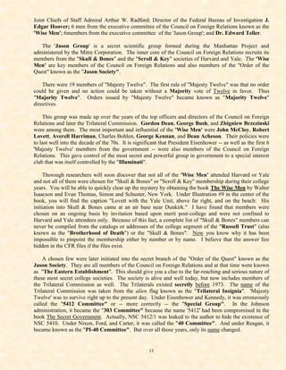 Joint Chiefs of Staff Admiral Arthur W. Radford; Director of the Federal Bureau of Investigation J.
Edgar Hoover; 6 men from the executive committee of the Council on Foreign Relations known as the
'Wise Men'; 6members from the executive committee of the 'Jason Group'; and Dr. Edward Teller.

   The 'Jason Group' is a secret scientific group formed during the Manhattan Project and
administered by the Mitre Corporation. The inner core of the Council on Foreign Relations recruits its
members from the "Skull & Bones" and the "Scroll & Key" societies of Harvard and Yale. The 'Wise
Men' are key members of the Council on Foreign Relations and also members of the "Order of the
Quest" known as the "Jason Society".

    There were 19 members of "Majesty Twelve". The first rule of "Majesty Twelve" was that no order
could be given and no action could be taken without a Majority vote of Twelve in favor. Thus
"Majority Twelve". Orders issued by "Majesty Twelve" became known as "Majority Twelve"
directives.

    This group was made up over the years of the top officers and directors of the Council on Foreign
Relations and later the Trilateral Commission. Gordon Dean, George Bush, and Zbigniew Brzezinski
were among them. The most important and influential of the 'Wise Men' were John McCloy, Robert
Lovett, Averell Harriman, Charles Bohlen, George Kennan, and Dean Acheson. Their policies were
to last well into the decade of the 70s. It is significant that President Eisenhower -- as well as the first 6
'Majesty Twelve' members from the government -- were also members of the Council on Foreign
Relations. This gave control of the most secret and powerful group in government to a special interest
club that was itself controlled by the "Illuminati".

     Thorough researchers will soon discover that not all of the 'Wise Men' attended Harvard or Yale
and not all of them were chosen for "Skull & Bones" or "Scroll & Key" membership during their college
years. You will be able to quickly clear up the mystery by obtaining the book The Wise Men by Walter
Isaacson and Evan Thomas, Simon and Schuster, New York. Under Illustration #9 in the center of the
book, you will find the caption "Lovett with the Yale Unit, above far right, and on the beach: His
initiation into Skull & Bones came at an air base near Dunkirk." I have found that members were
chosen on an ongoing basis by invitation based upon merit post-college and were not confined to
Harvard and Yale attendees only. Because of this fact, a complete list of "Skull & Bones" members can
never be compiled from the catalogs or addresses of the college segment of the "Russell Trust" (also
known as the "Brotherhood of Death") or the "Skull & Bones". Now you know why it has been
impossible to pinpoint the membership either by number or by name. I believe that the answer lies
hidden in the CFR files if the files exist.

    A chosen few were later initiated into the secret branch of the "Order of the Quest" known as the
Jason Society. They are all members of the Council on Foreign Relations and at that time were known
as "The Eastern Establishment". This should give you a clue to the far-reaching and serious nature of
these most secret college societies. The society is alive and well today, but now includes members of
the Trilateral Commission as well. The Trilaterals existed secretly before 1973. The name of the
Trilateral Commission was taken from the alien flag known as the "Trilateral Insignia". 'Majesty
Twelve' was to survive right up to the present day. Under Eisenhower and Kennedy, it was erroneously
called the "5412 Committee" or -- more correctly -- the "Special Group". In the Johnson
administration, it became the "303 Committee" because the name '5412' had been compromised in the
book The Secret Government. Actually, NSC 5412/1 was leaked to the author to hide the existence of
NSC 5410. Under Nixon, Ford, and Carter, it was called the "40 Committee". And under Reagan, it
became known as the "PI-40 Committee". But over all those years, only its name changed.


                                                     11
 