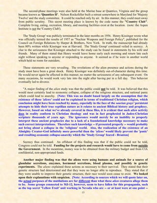 The second-phase meetings were also held at the Marine base at Quantico, Virginia and the group
became known as 'Quantico II'. Nelson Rockefeller built a retreat somewhere in Maryland for 'Majesty
Twelve' and the study committee. It could be reached only by air. In this manner, they could meet away
from public scrutiny. This secret meeting place is known by the code name the "Country Club".
Complete living, eating, recreation, library, and meeting facilities exist at the location. (note: the Aspen
Institute is not the 'Country Club').

    The 'Study Group' was publicly terminated in the later months on 1956. Henry Kissinger wrote what
was officially termed the results of 1957 as "Nuclear Weapons and Foreign Policy", published for the
Council on Foreign Relations by Harper & Brothers, New York. In truth, the manuscript had already
been 80% written while Kissinger was at Harvard. The 'Study Group' continued veiled in secrecy. A
clue to the seriousness that Kissinger attached to the study can be found in statements by his wife and
friends. Many of them stated that Henry would leave home early each morning and return late each
night without speaking to anyone or responding to anyone. It seemed as if he were in another world
which held no room for outsiders.

    These statements are very revealing. The revelations of the alien presence and actions during the
study must have been a great shock. Henry Kissinger was definitely out-of-character during this time.
He would never again be affected in this manner, no matter the seriousness of any subsequent event. On
many occasions, he would work very late into the night after having put in a full day. This behavior
eventually led to divorce.

    "A major finding of the alien study was that the public could not be told. It was believed that this
would most certainly lead to economic collapse, collapse of the religious structure, and national panic
which could lead to anarchy. [Note: This was no doubt based largely on the assumption that the
existence of these 'aliens' could not be explained in terms of traditional Christian religion, which
conclusion might have been reached by many, especially in the face of the saurian grays' persistent
attempts to hide their true reptilian nature as it relates to ancient Biblical history and prophecy.
However, based on what we've already covered in these files, it is evident that such alien activity
does in reality conform to Christian theology and was in fact prophesied in Judeo-Christian
scripture thousands of years ago. The ignorance would merely be an inability to properly
interpret these ancient prophecies due to a lack of a foundational knowledge necessary to make
such correct interpretations. Therefore such knowledge -- if presented properly -- would probably
not bring about a collapse in the 'religious' world. Also, the realization of the existence of an
Almighty Creator-God infinitely more powerful than the 'aliens' would likely prevent the 'panic'
and resulting economic collapse-anarchy which the 'Study Group' feared - Branton]

    Secrecy thus continued. An offshoot of this finding was that if the public could not be told,
Congress could not be told. Funding for the projects and research would have to come from outside
the Government. In the meantime, money was to be obtained from the military budget and from CIA
confidential, non-appropriated funds.

    Another major finding was that the aliens were using humans and animals for a source of
glandular secretions, enzymes, hormonal secretions, blood plasma, and possibly in genetic
experiments. The aliens explained these actions as necessary to their survival. They stated that their
genetic structure had deteriorated and that they were no longer able to reproduce. They stated that if
they were unable to improve their genetic structure, their race would soon cease to exist. We looked
upon their explanations with suspicion. [Note: According to sources which we will quote later on,
the actual purposes of the mutilations are far different than what these alien creatures allege them
to be. Some groups connected to MJ-12, however, seem to have fallen for this propaganda, such
as the top secret 'Yellow Fruit' unit working in Nevada who are -- or at least were at one point --
                                                    13
 