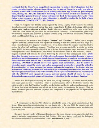 convinced that the 'Grays' were incapable of reproducing. In spite of 'their' allegations that they
cannot reproduce, certain witnesses have alleged that the saurian Grays are actually reproducing
profusely within DEEP underground levels utilizing solar-heat 'egg' hatcheries, polyembryony
tanks, cloning, etc. Also, the body fluids according to other sources are not used exclusively for
'improving their genetic structure', but as sustenance or 'food' for the saurian Grays, etc. Their
claims to the contrary -- as well as other allegations -- should be studied in the light of their
previous known TENDENCIES TO LIE - Branton]

    Since our weapons were literally useless against the aliens, Majesty Twelve decided to continue
friendly diplomatic relations until such a time as we were able to develop a technology which would
enable us to challenge them on a military basis. Overtures would have to be made to the Soviet
Union and other nations to join forces for the survival of Humanity. In the meantime, plans were
developed to research and construct 2 weapon systems using conventional and nuclear technology,
which would hopefully bring us to parity.

    The results of the research were Projects "Joshua" and "Excaliber". 'Joshua' was a weapon
captured from the Germans which was capable of shattering 4-inch-thick armor plate at a range of 2
miles. It used aimed, low-frequency sound waves. It was believed that this weapon would be effective
against the alien craft and beam weapons. 'Excaliber' was a weapon carried by a missile not to rise
above 30,000 feet above ground level (AGL), not to deviate from designated target more than 50 meters,
able to penetrate "1,000 meters of tufa (hard-packed soil such as that found in New Mexico)", carry a 1-
megaton warhead, and intended for use in destroying the aliens in their underground bases. [Note:
According to many sources, several of the alien underground bases contain humans -- human-
souled-hybrids and human captives, both living and in cold storage -- who have been the victims of
alien abductions from surface and -- in some cases -- subsurface or extrasurface communities.
Obviously, EXCALIBUR should not be used against such installations. But the surface-to-
subsurface routes should be sought out, and an underground invasion force should be utilized to
destroy the aliens yet spare any surviving humans and take the bases intact. To do otherwise may
be in essence sacrificing innocent lives needlessly to get an advantage over the aliens, in which case
we would prove ourselves to be no better than the alien-Grays/sauroids themselves! In connection
with the JOSHUA anti- spacecraft weapon, extreme caution should of course be used to
distinguish human-occupied spacecraft from those craft utilized by the saurians -- Branton]

    'Joshua' was developed successfully but never used, to my knowledge. 'Excaliber' was not pushed
until recent years and now -- we are told -- there is an unprecedented effort to develop this weapon. The
public would be told that 'Excaliber' would be needed to take out Soviet underground command posts.
We know that is not true because one rule of war is that you try not to destroy the leaders. They are
needed to ensure peaceful transition of power and compliance of the populace to all negotiated or
dictated terms.


… … … … … … … … … … … … … … … … … … … … … … … … … … … …

    ... A symposium was held in 1957 which was attended by some of the great scientific minds then
living. They reached the conclusion that by -- or shortly after -- the year 2000, the planet would self-
destruct due to increased population and man's exploitation of the environment without any help from
God or the aliens.

    By secret Executive order of President Eisenhower, the Jason Scholars were ordered to study this
scenario and make recommendations from their findings. The Jason Society confirmed the findings of
the scientists and made 3 recommendations called 'Alternatives 1, 2, and 3'.
                                                   14
 