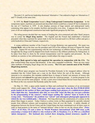 … … … … … … … … … … … … … … … … … … … … … … … … … … … …

   The joint U.S. and Soviet leadership dismissed 'Alternative 1' but ordered to begin on 'Alternatives 2'
and '3' virtually at the same time.

    In 1959, the Rand Corporation hosted a Deep Underground Construction Symposium. In the
symposium report, machines are pictured and described which would bore a tunnel 45 feet in diameter at
the rate of 5 feet/hour in 1959. It also displays pictures of huge tunnels and underground vaults
containing what appear to be complex facilities and possibly even cities. It appears that the previous 5
years of all-out underground construction had made significant progress by that time.

    The ruling powers decided that one means of funding the alien-connected and other 'black' projects
was to corner the illegal drug market. The English and the French had established a historical
precedent when they exploited the opium trade in the Far East and used it to fill their coffers and gain a
solid foothold in China and Vietnam, respectively.

    A young ambitious member of the Council on Foreign Relations was approached. His name was
George Bush, who at the time was the president and CEO of the offshore division of Zapata Oil, based
in Texas. Zapata Oil was experimenting with the new technology of offshore drilling. It was correctly
thought that the drugs could be shipped from South America to the offshore platforms by fishing boat, to
be taken from there to shore by the normal transportation used for supplies and personnel. By this
method, no customs or law enforcement agency would subject the cargo to search.

    George Bush agreed to help and organized the operation in conjunction with the CIA. The
plan worked better than anyone had dreamed. It has since expanded worldwide. There are now many
other methods of bringing illegal drugs into the country. The CIA now controls most of the World's
illegal drug markets.

    The official space program was boosted by President Kennedy in his inaugural address when he
mandated that the United States put a man on the Moon before the end of the decade. Although
innocent in its conception, this mandate enabled those in charge to funnel vast amounts of money into
black projects and conceal the real space program from the American people. A similar program in the
Soviet Union served the same purpose. In fact, a joint alien-United States-Soviet Union base existed on
the Moon at the very moment that Kennedy spoke the words.

    On May 22, 1962, a space probe landed on Mars and confirmed the existence of an environment
which could support life. [Note: Some may recall many years later when the first PUBLICIZED
probe landed on the surface of Mars and began sending back pictures of a reddish-brown planet
with a light blue sky. Immediately after this, we were told "oops! the blue sky was just a mistake
in the programming of the camera", which began sending the "photos" back to Earth in the
wrong color. "Fortunately" the problem was "solved" and subsequent photographs appeared in
which the sky was reddish-pink. -- Branton] Not long afterward, the construction of a colony on the
planet Mars began in earnest. Today I believe a colony exists on Mars populated by specially selected
people from different cultures and occupations taken from all over the Earth. A public charade of
antagonism between the Soviet Union and the United States has been maintained over all these years in
order to fund projects in the name of "national defense" when in fact we are the closest allies. [Note:
"M.J." of El Paso, TX sent a letter to 'World Watchers International' (Fall 1989 issue, p.18)
concerning a woman he'd talked to who worked at JPL in Pasadena, CA. in 1962 as a classified
'photo interpreter'. Her husband also worked there designing domed structures capable of
                                                   16
 